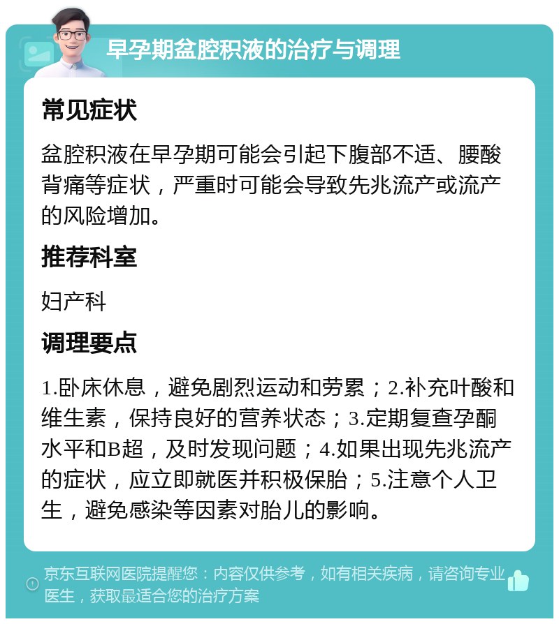 早孕期盆腔积液的治疗与调理 常见症状 盆腔积液在早孕期可能会引起下腹部不适、腰酸背痛等症状，严重时可能会导致先兆流产或流产的风险增加。 推荐科室 妇产科 调理要点 1.卧床休息，避免剧烈运动和劳累；2.补充叶酸和维生素，保持良好的营养状态；3.定期复查孕酮水平和B超，及时发现问题；4.如果出现先兆流产的症状，应立即就医并积极保胎；5.注意个人卫生，避免感染等因素对胎儿的影响。