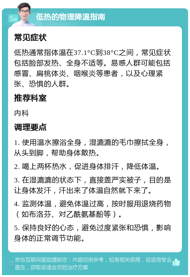 低热的物理降温指南 常见症状 低热通常指体温在37.1°C到38°C之间，常见症状包括脸部发热、全身不适等。易感人群可能包括感冒、扁桃体炎、咽喉炎等患者，以及心理紧张、恐惧的人群。 推荐科室 内科 调理要点 1. 使用温水擦浴全身，湿漉漉的毛巾擦拭全身，从头到脚，帮助身体散热。 2. 喝上两杯热水，促进身体排汗，降低体温。 3. 在湿漉漉的状态下，直接盖严实被子，目的是让身体发汗，汗出来了体温自然就下来了。 4. 监测体温，避免体温过高，按时服用退烧药物（如布洛芬、对乙酰氨基酚等）。 5. 保持良好的心态，避免过度紧张和恐惧，影响身体的正常调节功能。