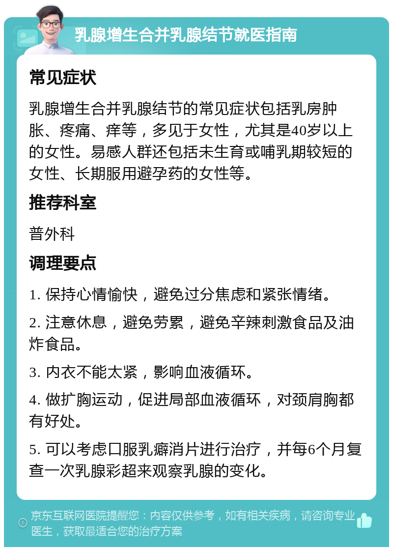 乳腺增生合并乳腺结节就医指南 常见症状 乳腺增生合并乳腺结节的常见症状包括乳房肿胀、疼痛、痒等，多见于女性，尤其是40岁以上的女性。易感人群还包括未生育或哺乳期较短的女性、长期服用避孕药的女性等。 推荐科室 普外科 调理要点 1. 保持心情愉快，避免过分焦虑和紧张情绪。 2. 注意休息，避免劳累，避免辛辣刺激食品及油炸食品。 3. 内衣不能太紧，影响血液循环。 4. 做扩胸运动，促进局部血液循环，对颈肩胸都有好处。 5. 可以考虑口服乳癖消片进行治疗，并每6个月复查一次乳腺彩超来观察乳腺的变化。