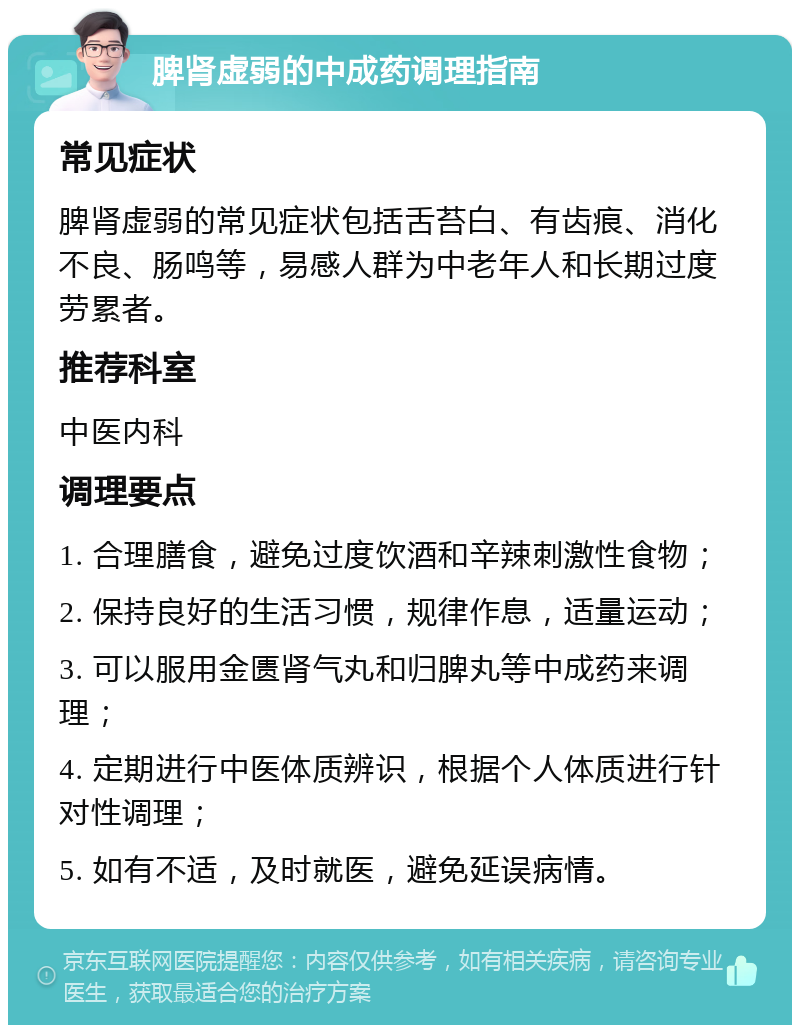 脾肾虚弱的中成药调理指南 常见症状 脾肾虚弱的常见症状包括舌苔白、有齿痕、消化不良、肠鸣等，易感人群为中老年人和长期过度劳累者。 推荐科室 中医内科 调理要点 1. 合理膳食，避免过度饮酒和辛辣刺激性食物； 2. 保持良好的生活习惯，规律作息，适量运动； 3. 可以服用金匮肾气丸和归脾丸等中成药来调理； 4. 定期进行中医体质辨识，根据个人体质进行针对性调理； 5. 如有不适，及时就医，避免延误病情。