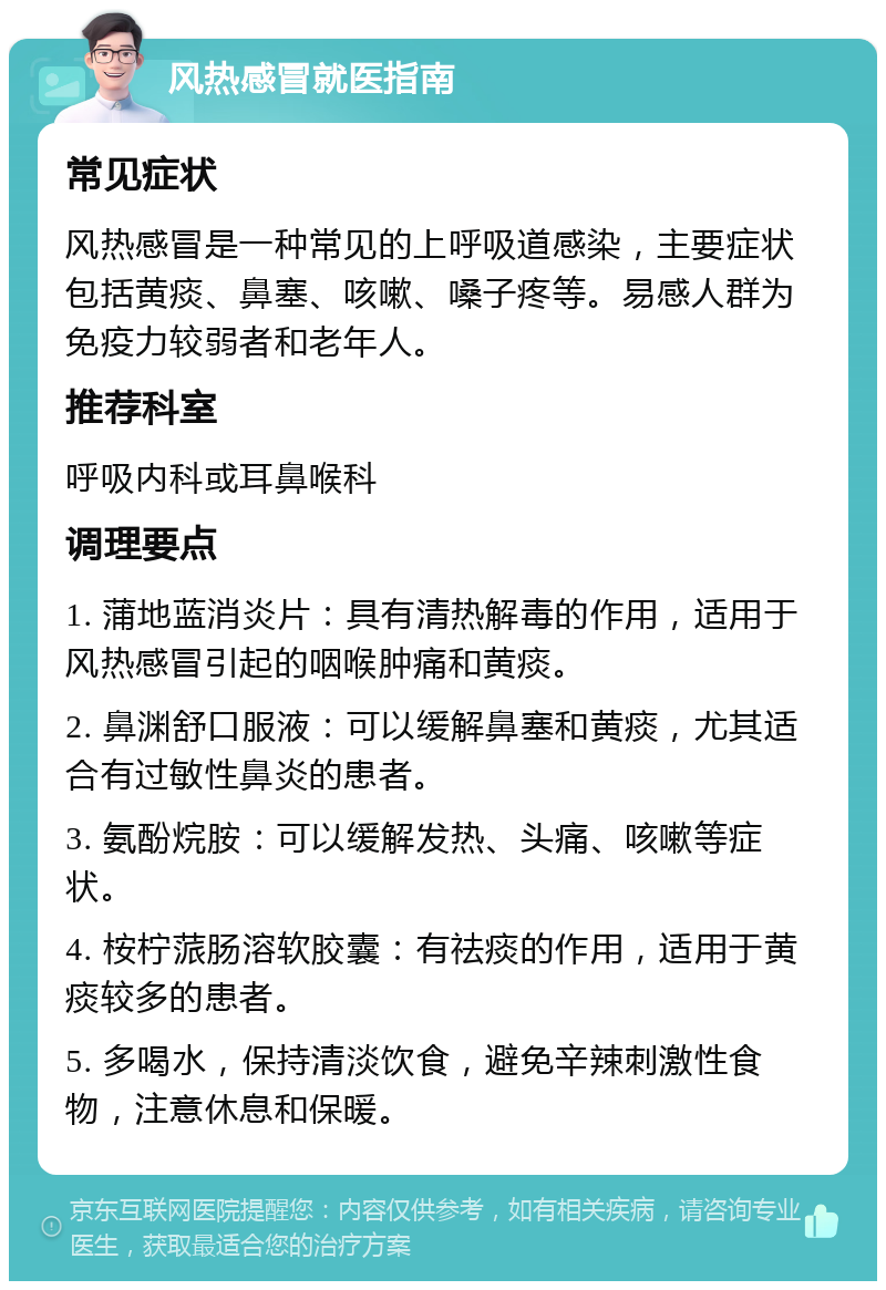 风热感冒就医指南 常见症状 风热感冒是一种常见的上呼吸道感染，主要症状包括黄痰、鼻塞、咳嗽、嗓子疼等。易感人群为免疫力较弱者和老年人。 推荐科室 呼吸内科或耳鼻喉科 调理要点 1. 蒲地蓝消炎片：具有清热解毒的作用，适用于风热感冒引起的咽喉肿痛和黄痰。 2. 鼻渊舒口服液：可以缓解鼻塞和黄痰，尤其适合有过敏性鼻炎的患者。 3. 氨酚烷胺：可以缓解发热、头痛、咳嗽等症状。 4. 桉柠蒎肠溶软胶囊：有祛痰的作用，适用于黄痰较多的患者。 5. 多喝水，保持清淡饮食，避免辛辣刺激性食物，注意休息和保暖。