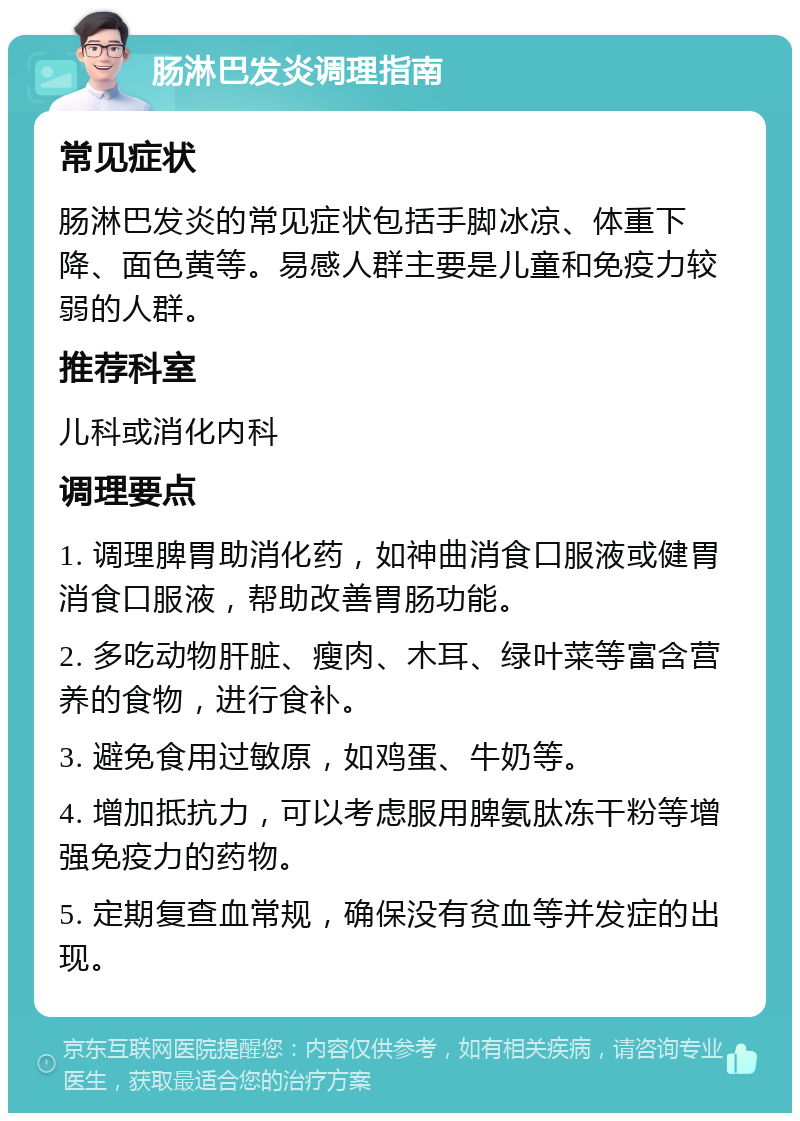 肠淋巴发炎调理指南 常见症状 肠淋巴发炎的常见症状包括手脚冰凉、体重下降、面色黄等。易感人群主要是儿童和免疫力较弱的人群。 推荐科室 儿科或消化内科 调理要点 1. 调理脾胃助消化药，如神曲消食口服液或健胃消食口服液，帮助改善胃肠功能。 2. 多吃动物肝脏、瘦肉、木耳、绿叶菜等富含营养的食物，进行食补。 3. 避免食用过敏原，如鸡蛋、牛奶等。 4. 增加抵抗力，可以考虑服用脾氨肽冻干粉等增强免疫力的药物。 5. 定期复查血常规，确保没有贫血等并发症的出现。