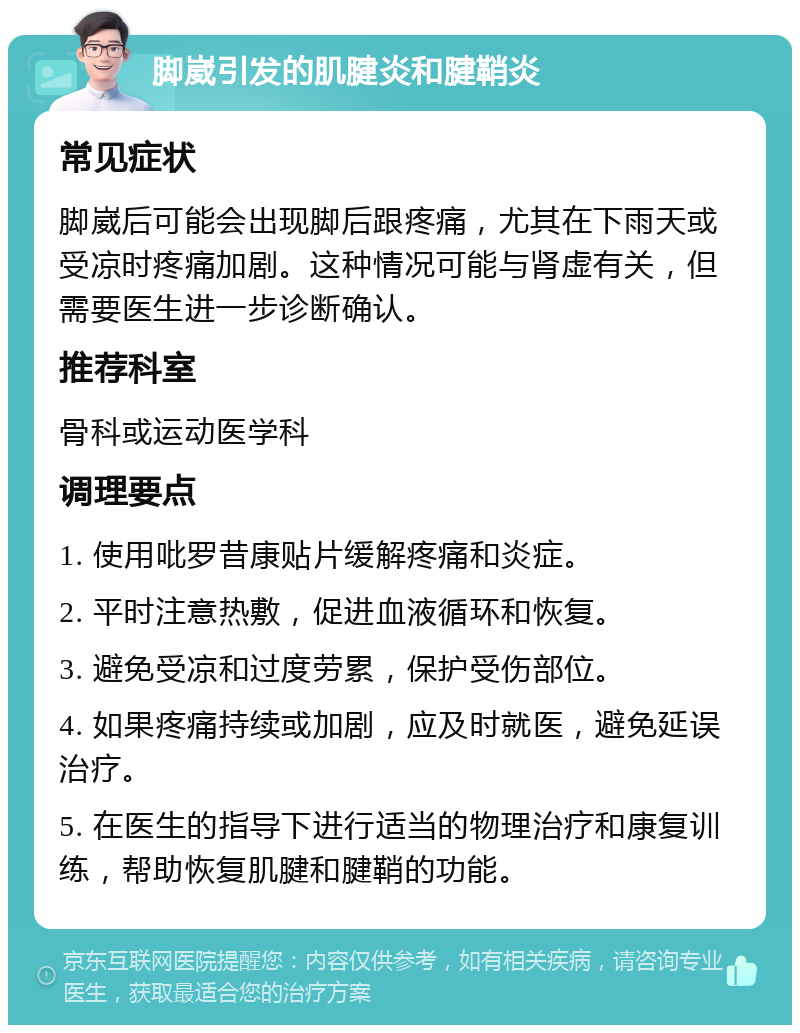 脚崴引发的肌腱炎和腱鞘炎 常见症状 脚崴后可能会出现脚后跟疼痛，尤其在下雨天或受凉时疼痛加剧。这种情况可能与肾虚有关，但需要医生进一步诊断确认。 推荐科室 骨科或运动医学科 调理要点 1. 使用吡罗昔康贴片缓解疼痛和炎症。 2. 平时注意热敷，促进血液循环和恢复。 3. 避免受凉和过度劳累，保护受伤部位。 4. 如果疼痛持续或加剧，应及时就医，避免延误治疗。 5. 在医生的指导下进行适当的物理治疗和康复训练，帮助恢复肌腱和腱鞘的功能。