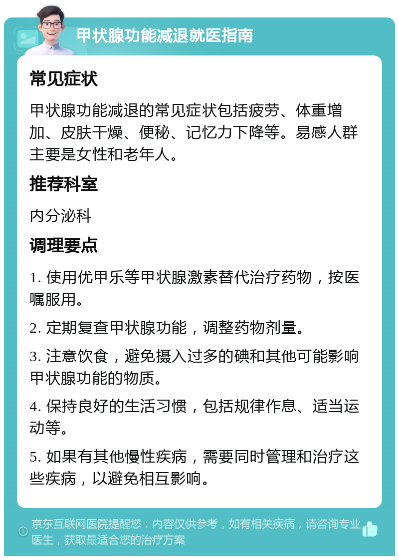 甲状腺功能减退就医指南 常见症状 甲状腺功能减退的常见症状包括疲劳、体重增加、皮肤干燥、便秘、记忆力下降等。易感人群主要是女性和老年人。 推荐科室 内分泌科 调理要点 1. 使用优甲乐等甲状腺激素替代治疗药物，按医嘱服用。 2. 定期复查甲状腺功能，调整药物剂量。 3. 注意饮食，避免摄入过多的碘和其他可能影响甲状腺功能的物质。 4. 保持良好的生活习惯，包括规律作息、适当运动等。 5. 如果有其他慢性疾病，需要同时管理和治疗这些疾病，以避免相互影响。