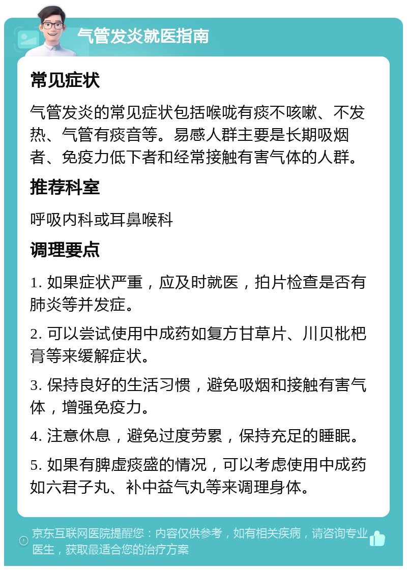 气管发炎就医指南 常见症状 气管发炎的常见症状包括喉咙有痰不咳嗽、不发热、气管有痰音等。易感人群主要是长期吸烟者、免疫力低下者和经常接触有害气体的人群。 推荐科室 呼吸内科或耳鼻喉科 调理要点 1. 如果症状严重，应及时就医，拍片检查是否有肺炎等并发症。 2. 可以尝试使用中成药如复方甘草片、川贝枇杷膏等来缓解症状。 3. 保持良好的生活习惯，避免吸烟和接触有害气体，增强免疫力。 4. 注意休息，避免过度劳累，保持充足的睡眠。 5. 如果有脾虚痰盛的情况，可以考虑使用中成药如六君子丸、补中益气丸等来调理身体。