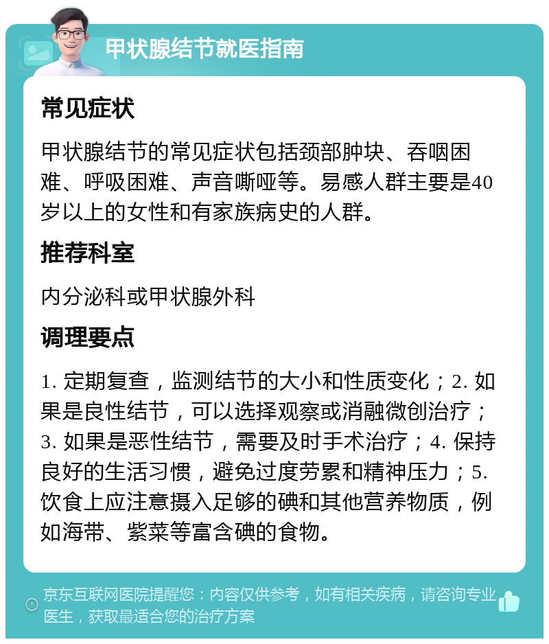 甲状腺结节就医指南 常见症状 甲状腺结节的常见症状包括颈部肿块、吞咽困难、呼吸困难、声音嘶哑等。易感人群主要是40岁以上的女性和有家族病史的人群。 推荐科室 内分泌科或甲状腺外科 调理要点 1. 定期复查，监测结节的大小和性质变化；2. 如果是良性结节，可以选择观察或消融微创治疗；3. 如果是恶性结节，需要及时手术治疗；4. 保持良好的生活习惯，避免过度劳累和精神压力；5. 饮食上应注意摄入足够的碘和其他营养物质，例如海带、紫菜等富含碘的食物。