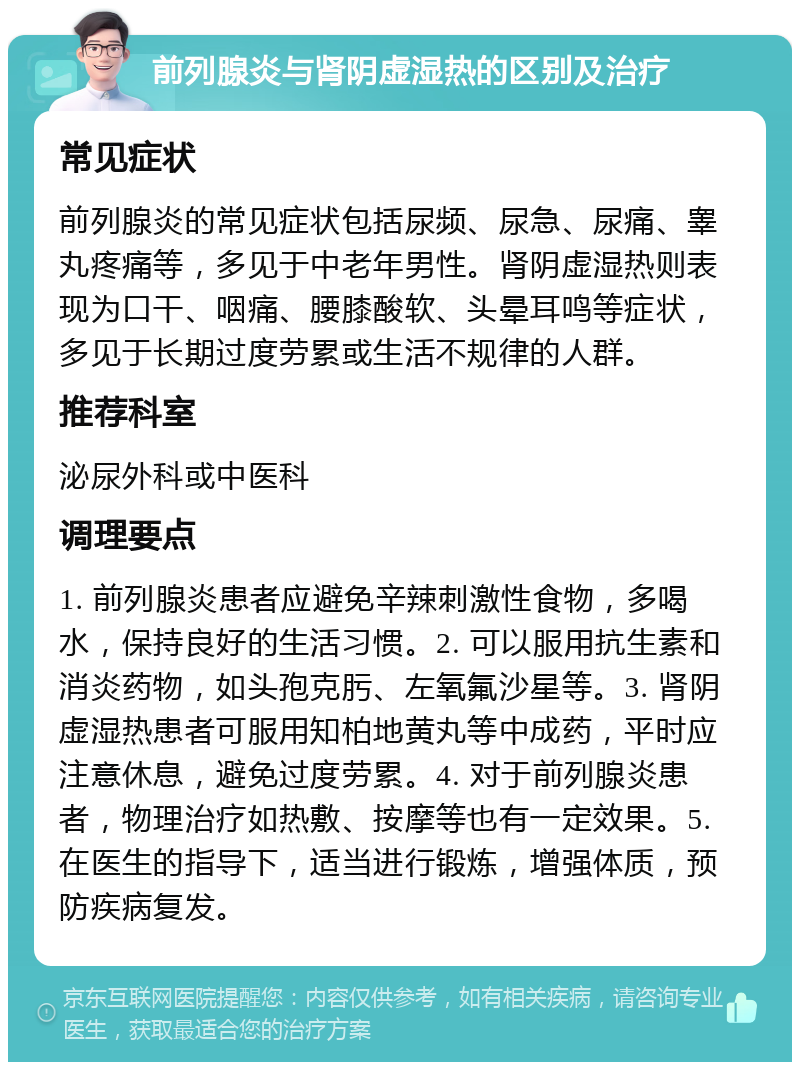 前列腺炎与肾阴虚湿热的区别及治疗 常见症状 前列腺炎的常见症状包括尿频、尿急、尿痛、睾丸疼痛等，多见于中老年男性。肾阴虚湿热则表现为口干、咽痛、腰膝酸软、头晕耳鸣等症状，多见于长期过度劳累或生活不规律的人群。 推荐科室 泌尿外科或中医科 调理要点 1. 前列腺炎患者应避免辛辣刺激性食物，多喝水，保持良好的生活习惯。2. 可以服用抗生素和消炎药物，如头孢克肟、左氧氟沙星等。3. 肾阴虚湿热患者可服用知柏地黄丸等中成药，平时应注意休息，避免过度劳累。4. 对于前列腺炎患者，物理治疗如热敷、按摩等也有一定效果。5. 在医生的指导下，适当进行锻炼，增强体质，预防疾病复发。