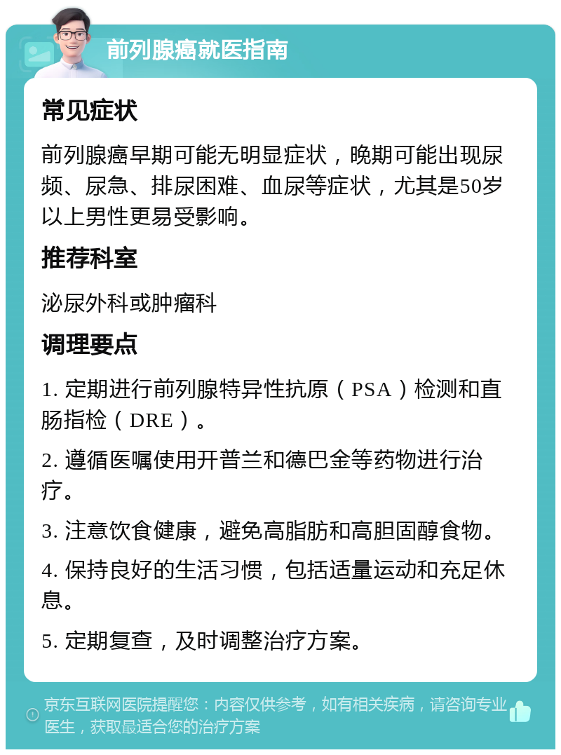 前列腺癌就医指南 常见症状 前列腺癌早期可能无明显症状，晚期可能出现尿频、尿急、排尿困难、血尿等症状，尤其是50岁以上男性更易受影响。 推荐科室 泌尿外科或肿瘤科 调理要点 1. 定期进行前列腺特异性抗原（PSA）检测和直肠指检（DRE）。 2. 遵循医嘱使用开普兰和德巴金等药物进行治疗。 3. 注意饮食健康，避免高脂肪和高胆固醇食物。 4. 保持良好的生活习惯，包括适量运动和充足休息。 5. 定期复查，及时调整治疗方案。