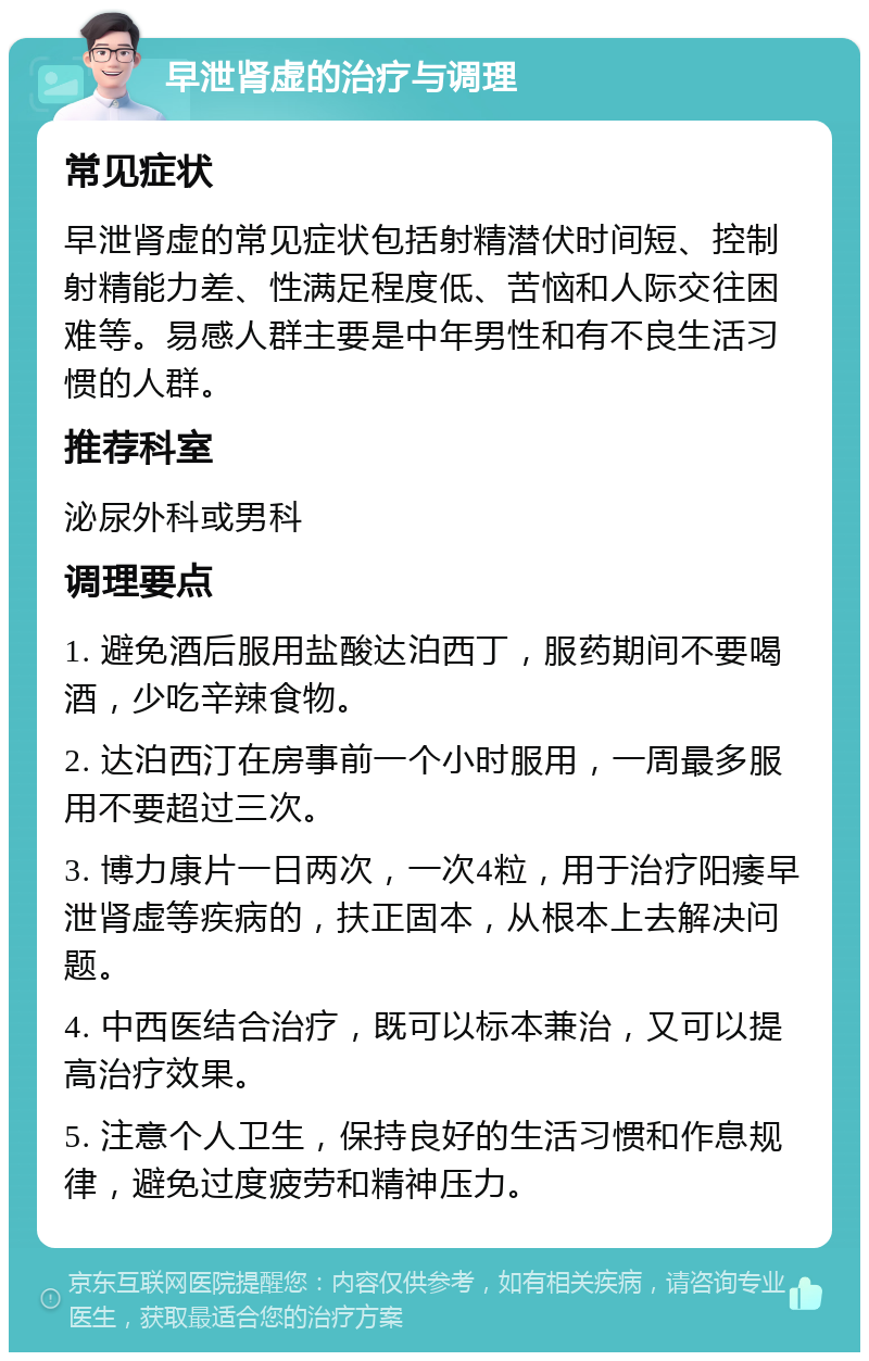 早泄肾虚的治疗与调理 常见症状 早泄肾虚的常见症状包括射精潜伏时间短、控制射精能力差、性满足程度低、苦恼和人际交往困难等。易感人群主要是中年男性和有不良生活习惯的人群。 推荐科室 泌尿外科或男科 调理要点 1. 避免酒后服用盐酸达泊西丁，服药期间不要喝酒，少吃辛辣食物。 2. 达泊西汀在房事前一个小时服用，一周最多服用不要超过三次。 3. 博力康片一日两次，一次4粒，用于治疗阳痿早泄肾虚等疾病的，扶正固本，从根本上去解决问题。 4. 中西医结合治疗，既可以标本兼治，又可以提高治疗效果。 5. 注意个人卫生，保持良好的生活习惯和作息规律，避免过度疲劳和精神压力。