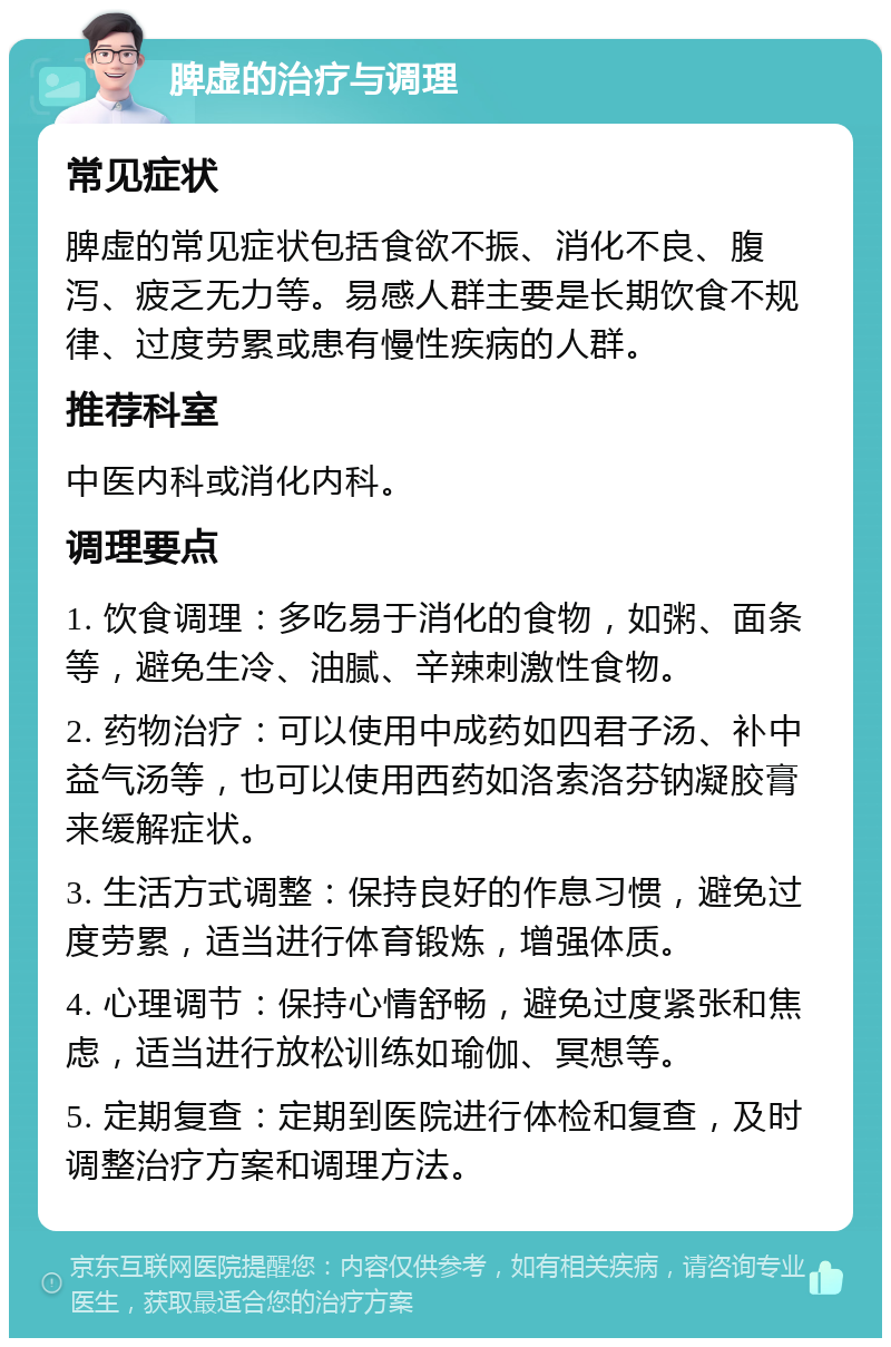 脾虚的治疗与调理 常见症状 脾虚的常见症状包括食欲不振、消化不良、腹泻、疲乏无力等。易感人群主要是长期饮食不规律、过度劳累或患有慢性疾病的人群。 推荐科室 中医内科或消化内科。 调理要点 1. 饮食调理：多吃易于消化的食物，如粥、面条等，避免生冷、油腻、辛辣刺激性食物。 2. 药物治疗：可以使用中成药如四君子汤、补中益气汤等，也可以使用西药如洛索洛芬钠凝胶膏来缓解症状。 3. 生活方式调整：保持良好的作息习惯，避免过度劳累，适当进行体育锻炼，增强体质。 4. 心理调节：保持心情舒畅，避免过度紧张和焦虑，适当进行放松训练如瑜伽、冥想等。 5. 定期复查：定期到医院进行体检和复查，及时调整治疗方案和调理方法。