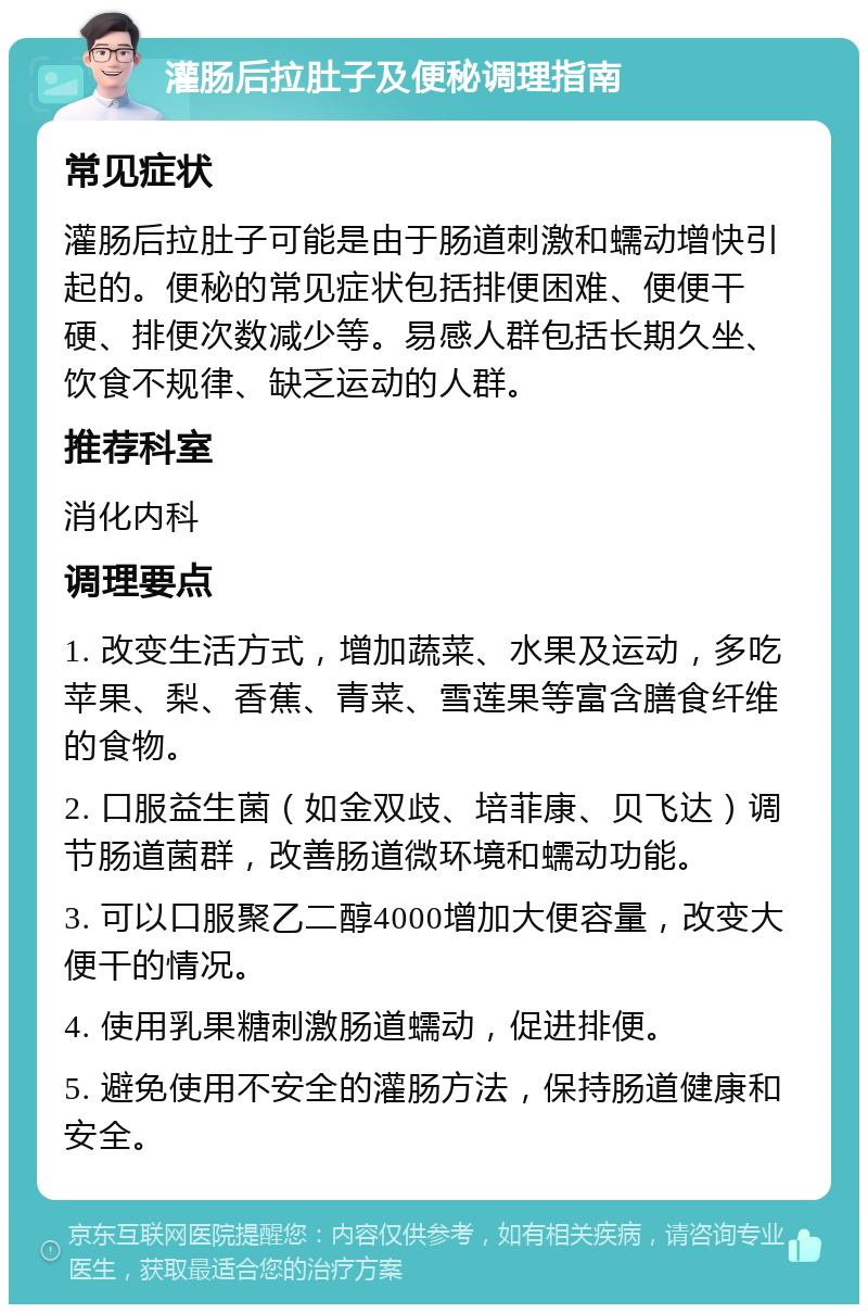 灌肠后拉肚子及便秘调理指南 常见症状 灌肠后拉肚子可能是由于肠道刺激和蠕动增快引起的。便秘的常见症状包括排便困难、便便干硬、排便次数减少等。易感人群包括长期久坐、饮食不规律、缺乏运动的人群。 推荐科室 消化内科 调理要点 1. 改变生活方式，增加蔬菜、水果及运动，多吃苹果、梨、香蕉、青菜、雪莲果等富含膳食纤维的食物。 2. 口服益生菌（如金双歧、培菲康、贝飞达）调节肠道菌群，改善肠道微环境和蠕动功能。 3. 可以口服聚乙二醇4000增加大便容量，改变大便干的情况。 4. 使用乳果糖刺激肠道蠕动，促进排便。 5. 避免使用不安全的灌肠方法，保持肠道健康和安全。