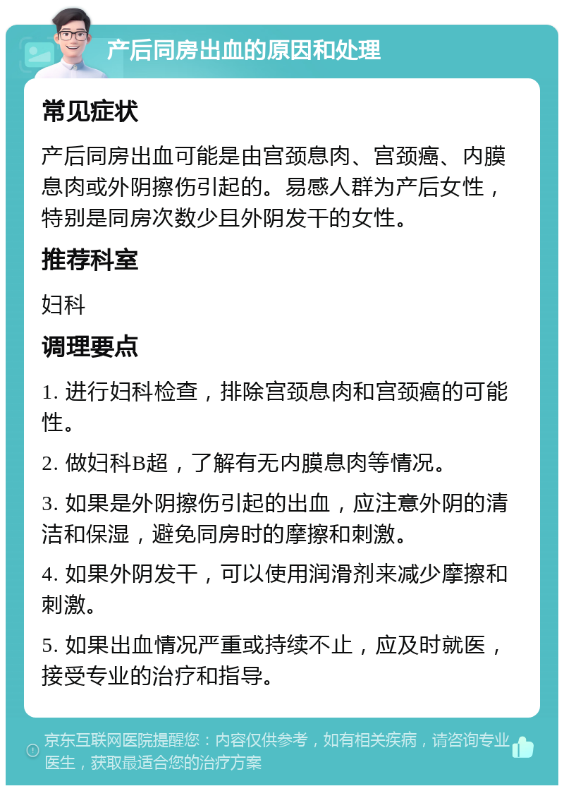 产后同房出血的原因和处理 常见症状 产后同房出血可能是由宫颈息肉、宫颈癌、内膜息肉或外阴擦伤引起的。易感人群为产后女性，特别是同房次数少且外阴发干的女性。 推荐科室 妇科 调理要点 1. 进行妇科检查，排除宫颈息肉和宫颈癌的可能性。 2. 做妇科B超，了解有无内膜息肉等情况。 3. 如果是外阴擦伤引起的出血，应注意外阴的清洁和保湿，避免同房时的摩擦和刺激。 4. 如果外阴发干，可以使用润滑剂来减少摩擦和刺激。 5. 如果出血情况严重或持续不止，应及时就医，接受专业的治疗和指导。