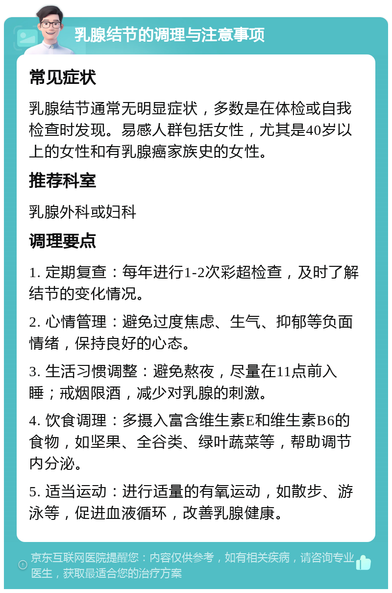 乳腺结节的调理与注意事项 常见症状 乳腺结节通常无明显症状，多数是在体检或自我检查时发现。易感人群包括女性，尤其是40岁以上的女性和有乳腺癌家族史的女性。 推荐科室 乳腺外科或妇科 调理要点 1. 定期复查：每年进行1-2次彩超检查，及时了解结节的变化情况。 2. 心情管理：避免过度焦虑、生气、抑郁等负面情绪，保持良好的心态。 3. 生活习惯调整：避免熬夜，尽量在11点前入睡；戒烟限酒，减少对乳腺的刺激。 4. 饮食调理：多摄入富含维生素E和维生素B6的食物，如坚果、全谷类、绿叶蔬菜等，帮助调节内分泌。 5. 适当运动：进行适量的有氧运动，如散步、游泳等，促进血液循环，改善乳腺健康。