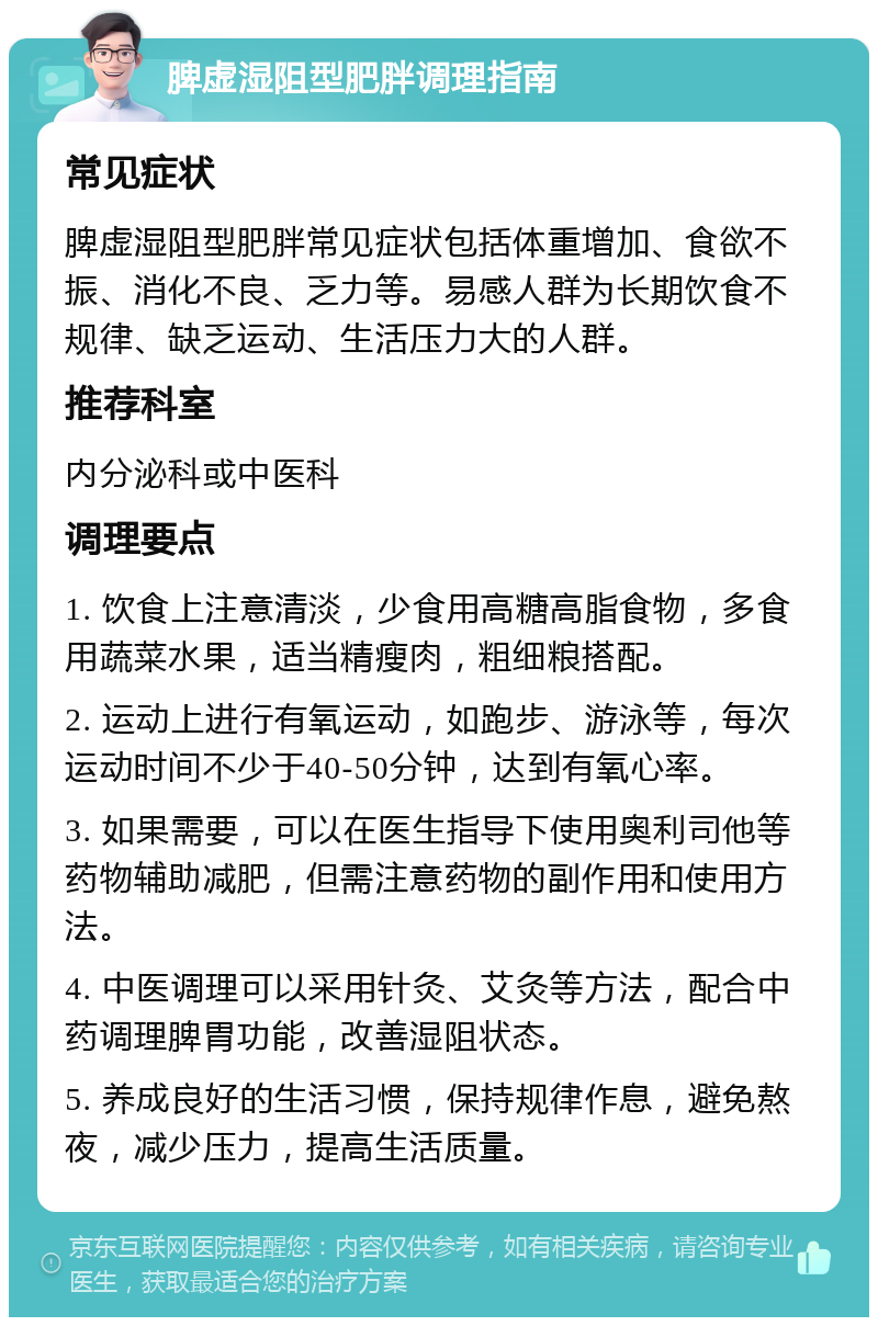 脾虚湿阻型肥胖调理指南 常见症状 脾虚湿阻型肥胖常见症状包括体重增加、食欲不振、消化不良、乏力等。易感人群为长期饮食不规律、缺乏运动、生活压力大的人群。 推荐科室 内分泌科或中医科 调理要点 1. 饮食上注意清淡，少食用高糖高脂食物，多食用蔬菜水果，适当精瘦肉，粗细粮搭配。 2. 运动上进行有氧运动，如跑步、游泳等，每次运动时间不少于40-50分钟，达到有氧心率。 3. 如果需要，可以在医生指导下使用奥利司他等药物辅助减肥，但需注意药物的副作用和使用方法。 4. 中医调理可以采用针灸、艾灸等方法，配合中药调理脾胃功能，改善湿阻状态。 5. 养成良好的生活习惯，保持规律作息，避免熬夜，减少压力，提高生活质量。