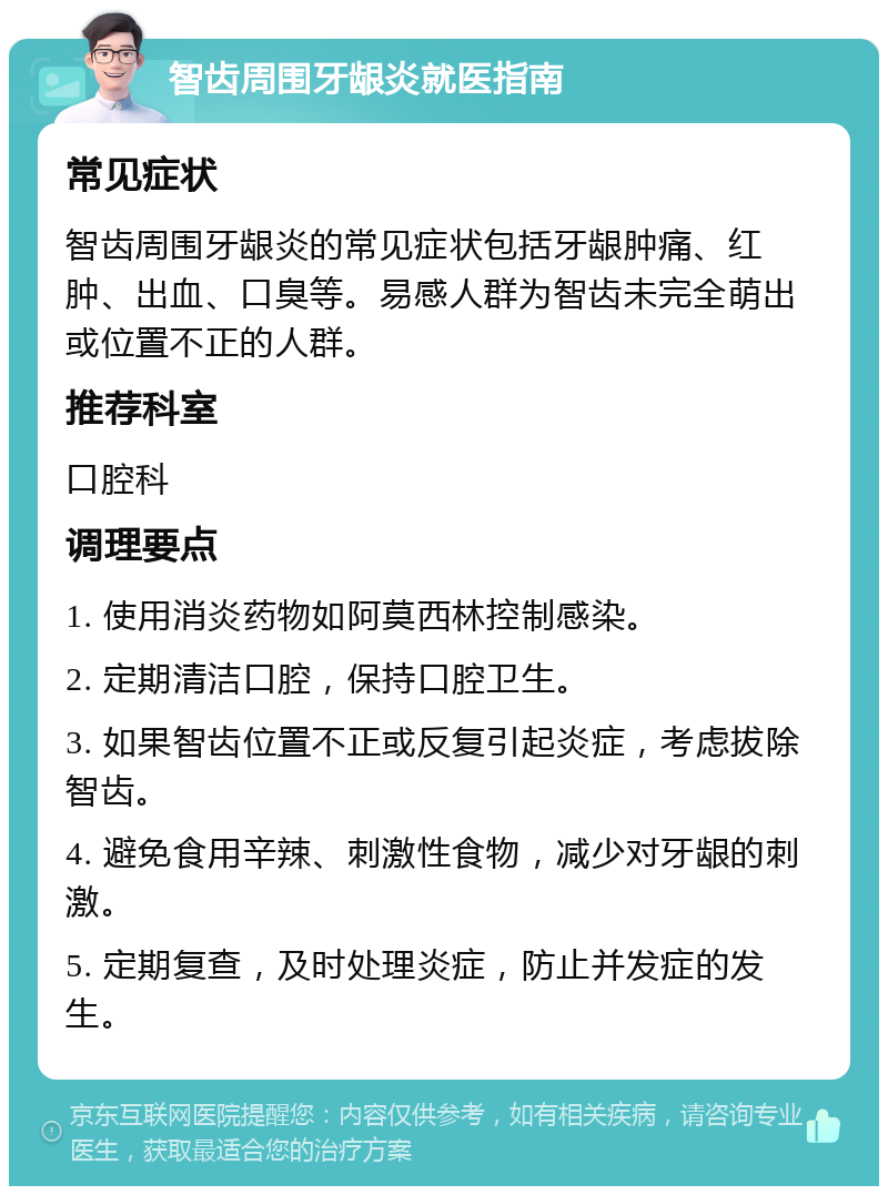 智齿周围牙龈炎就医指南 常见症状 智齿周围牙龈炎的常见症状包括牙龈肿痛、红肿、出血、口臭等。易感人群为智齿未完全萌出或位置不正的人群。 推荐科室 口腔科 调理要点 1. 使用消炎药物如阿莫西林控制感染。 2. 定期清洁口腔，保持口腔卫生。 3. 如果智齿位置不正或反复引起炎症，考虑拔除智齿。 4. 避免食用辛辣、刺激性食物，减少对牙龈的刺激。 5. 定期复查，及时处理炎症，防止并发症的发生。