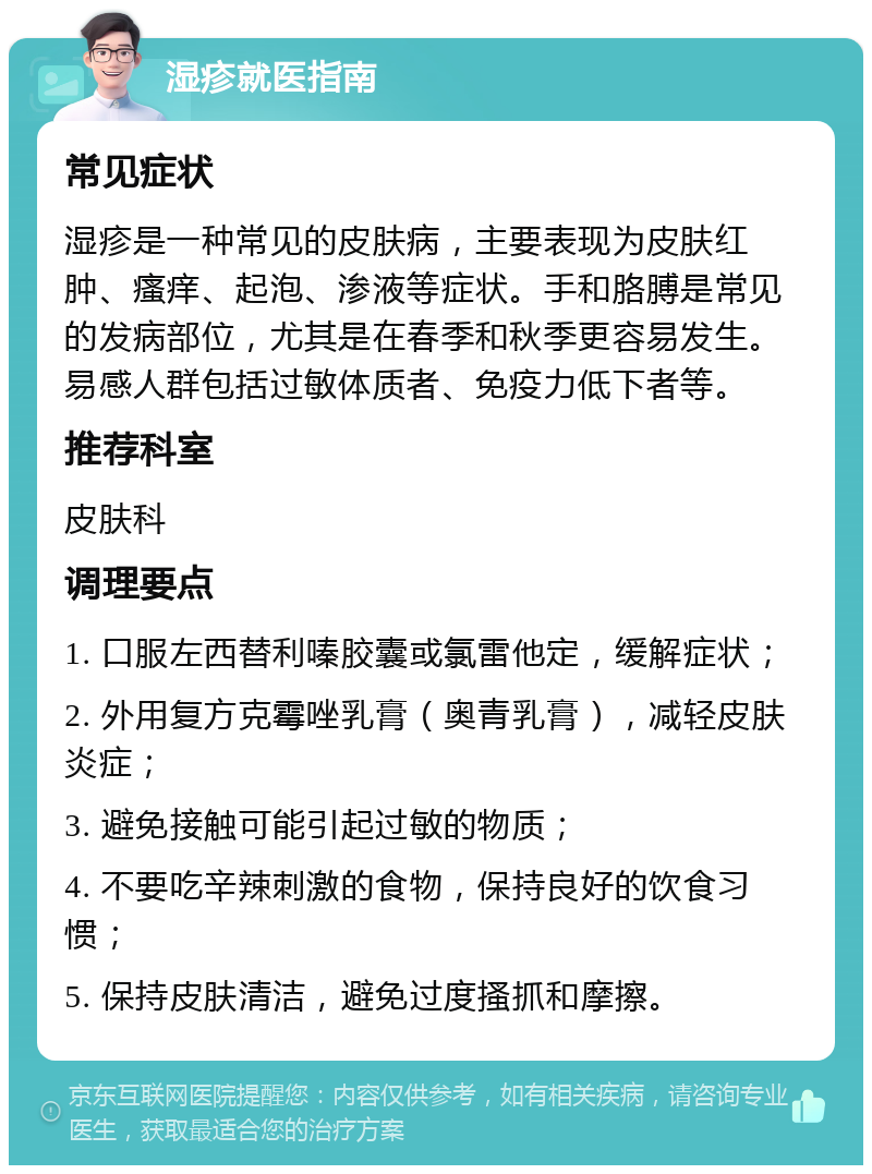 湿疹就医指南 常见症状 湿疹是一种常见的皮肤病，主要表现为皮肤红肿、瘙痒、起泡、渗液等症状。手和胳膊是常见的发病部位，尤其是在春季和秋季更容易发生。易感人群包括过敏体质者、免疫力低下者等。 推荐科室 皮肤科 调理要点 1. 口服左西替利嗪胶囊或氯雷他定，缓解症状； 2. 外用复方克霉唑乳膏（奥青乳膏），减轻皮肤炎症； 3. 避免接触可能引起过敏的物质； 4. 不要吃辛辣刺激的食物，保持良好的饮食习惯； 5. 保持皮肤清洁，避免过度搔抓和摩擦。