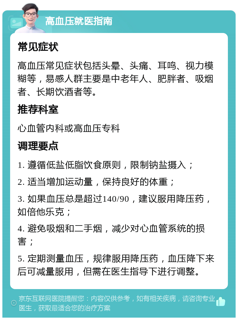 高血压就医指南 常见症状 高血压常见症状包括头晕、头痛、耳鸣、视力模糊等，易感人群主要是中老年人、肥胖者、吸烟者、长期饮酒者等。 推荐科室 心血管内科或高血压专科 调理要点 1. 遵循低盐低脂饮食原则，限制钠盐摄入； 2. 适当增加运动量，保持良好的体重； 3. 如果血压总是超过140/90，建议服用降压药，如倍他乐克； 4. 避免吸烟和二手烟，减少对心血管系统的损害； 5. 定期测量血压，规律服用降压药，血压降下来后可减量服用，但需在医生指导下进行调整。