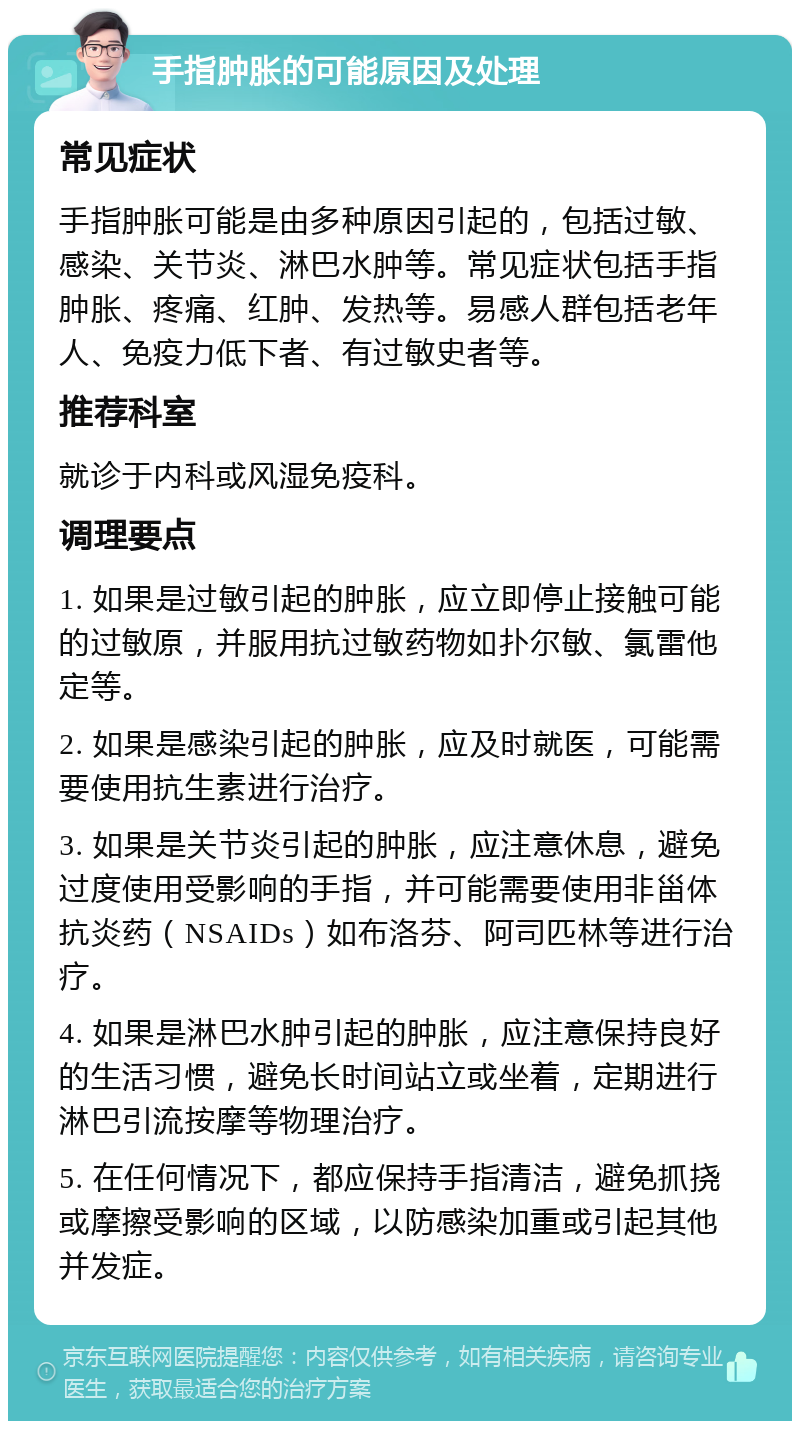 手指肿胀的可能原因及处理 常见症状 手指肿胀可能是由多种原因引起的，包括过敏、感染、关节炎、淋巴水肿等。常见症状包括手指肿胀、疼痛、红肿、发热等。易感人群包括老年人、免疫力低下者、有过敏史者等。 推荐科室 就诊于内科或风湿免疫科。 调理要点 1. 如果是过敏引起的肿胀，应立即停止接触可能的过敏原，并服用抗过敏药物如扑尔敏、氯雷他定等。 2. 如果是感染引起的肿胀，应及时就医，可能需要使用抗生素进行治疗。 3. 如果是关节炎引起的肿胀，应注意休息，避免过度使用受影响的手指，并可能需要使用非甾体抗炎药（NSAIDs）如布洛芬、阿司匹林等进行治疗。 4. 如果是淋巴水肿引起的肿胀，应注意保持良好的生活习惯，避免长时间站立或坐着，定期进行淋巴引流按摩等物理治疗。 5. 在任何情况下，都应保持手指清洁，避免抓挠或摩擦受影响的区域，以防感染加重或引起其他并发症。