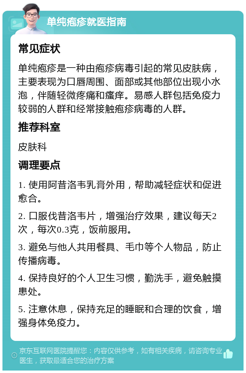 单纯疱疹就医指南 常见症状 单纯疱疹是一种由疱疹病毒引起的常见皮肤病，主要表现为口唇周围、面部或其他部位出现小水泡，伴随轻微疼痛和瘙痒。易感人群包括免疫力较弱的人群和经常接触疱疹病毒的人群。 推荐科室 皮肤科 调理要点 1. 使用阿昔洛韦乳膏外用，帮助减轻症状和促进愈合。 2. 口服伐昔洛韦片，增强治疗效果，建议每天2次，每次0.3克，饭前服用。 3. 避免与他人共用餐具、毛巾等个人物品，防止传播病毒。 4. 保持良好的个人卫生习惯，勤洗手，避免触摸患处。 5. 注意休息，保持充足的睡眠和合理的饮食，增强身体免疫力。