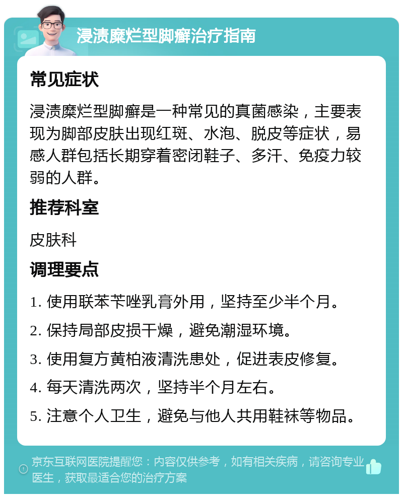 浸渍糜烂型脚癣治疗指南 常见症状 浸渍糜烂型脚癣是一种常见的真菌感染，主要表现为脚部皮肤出现红斑、水泡、脱皮等症状，易感人群包括长期穿着密闭鞋子、多汗、免疫力较弱的人群。 推荐科室 皮肤科 调理要点 1. 使用联苯苄唑乳膏外用，坚持至少半个月。 2. 保持局部皮损干燥，避免潮湿环境。 3. 使用复方黄柏液清洗患处，促进表皮修复。 4. 每天清洗两次，坚持半个月左右。 5. 注意个人卫生，避免与他人共用鞋袜等物品。