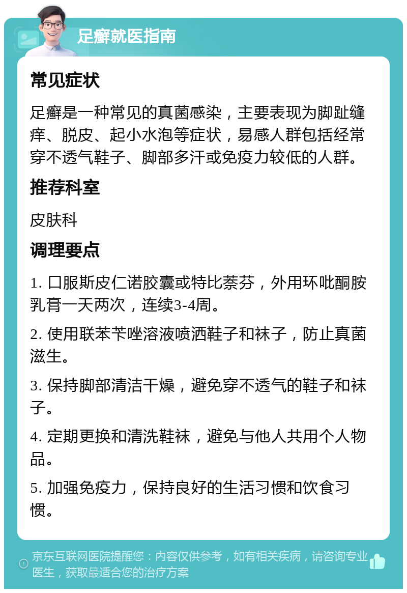 足癣就医指南 常见症状 足癣是一种常见的真菌感染，主要表现为脚趾缝痒、脱皮、起小水泡等症状，易感人群包括经常穿不透气鞋子、脚部多汗或免疫力较低的人群。 推荐科室 皮肤科 调理要点 1. 口服斯皮仁诺胶囊或特比萘芬，外用环吡酮胺乳膏一天两次，连续3-4周。 2. 使用联苯苄唑溶液喷洒鞋子和袜子，防止真菌滋生。 3. 保持脚部清洁干燥，避免穿不透气的鞋子和袜子。 4. 定期更换和清洗鞋袜，避免与他人共用个人物品。 5. 加强免疫力，保持良好的生活习惯和饮食习惯。