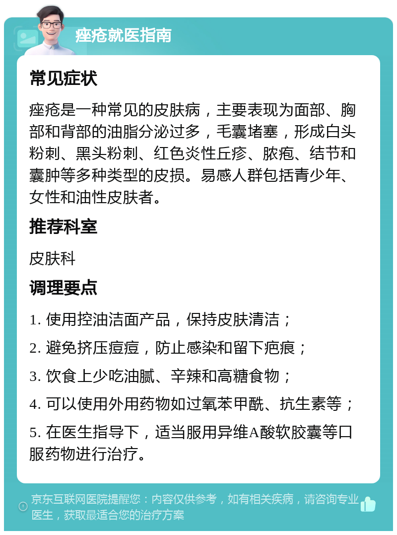 痤疮就医指南 常见症状 痤疮是一种常见的皮肤病，主要表现为面部、胸部和背部的油脂分泌过多，毛囊堵塞，形成白头粉刺、黑头粉刺、红色炎性丘疹、脓疱、结节和囊肿等多种类型的皮损。易感人群包括青少年、女性和油性皮肤者。 推荐科室 皮肤科 调理要点 1. 使用控油洁面产品，保持皮肤清洁； 2. 避免挤压痘痘，防止感染和留下疤痕； 3. 饮食上少吃油腻、辛辣和高糖食物； 4. 可以使用外用药物如过氧苯甲酰、抗生素等； 5. 在医生指导下，适当服用异维A酸软胶囊等口服药物进行治疗。