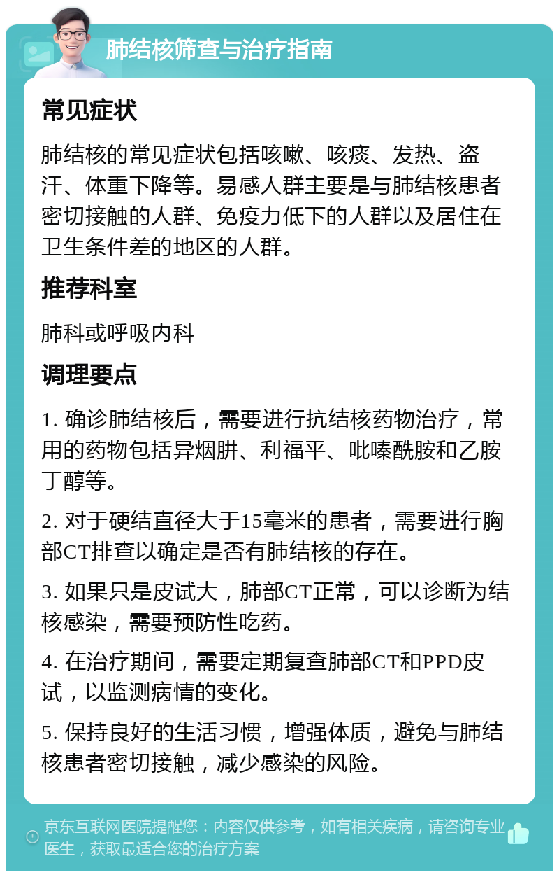 肺结核筛查与治疗指南 常见症状 肺结核的常见症状包括咳嗽、咳痰、发热、盗汗、体重下降等。易感人群主要是与肺结核患者密切接触的人群、免疫力低下的人群以及居住在卫生条件差的地区的人群。 推荐科室 肺科或呼吸内科 调理要点 1. 确诊肺结核后，需要进行抗结核药物治疗，常用的药物包括异烟肼、利福平、吡嗪酰胺和乙胺丁醇等。 2. 对于硬结直径大于15毫米的患者，需要进行胸部CT排查以确定是否有肺结核的存在。 3. 如果只是皮试大，肺部CT正常，可以诊断为结核感染，需要预防性吃药。 4. 在治疗期间，需要定期复查肺部CT和PPD皮试，以监测病情的变化。 5. 保持良好的生活习惯，增强体质，避免与肺结核患者密切接触，减少感染的风险。