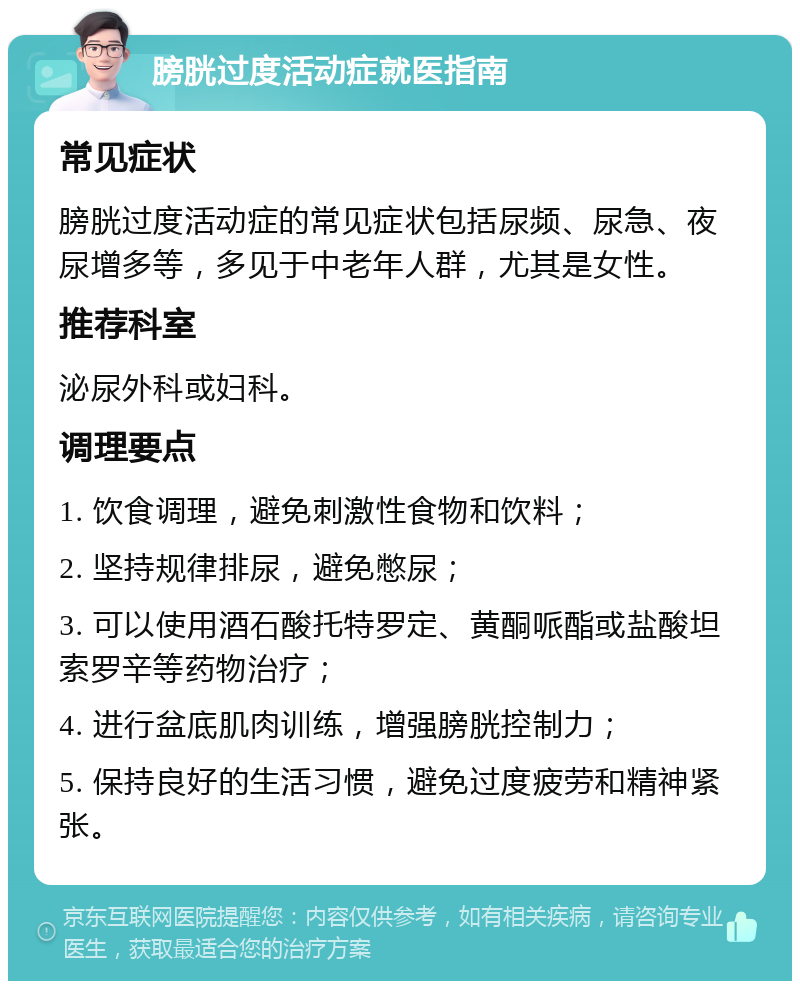 膀胱过度活动症就医指南 常见症状 膀胱过度活动症的常见症状包括尿频、尿急、夜尿增多等，多见于中老年人群，尤其是女性。 推荐科室 泌尿外科或妇科。 调理要点 1. 饮食调理，避免刺激性食物和饮料； 2. 坚持规律排尿，避免憋尿； 3. 可以使用酒石酸托特罗定、黄酮哌酯或盐酸坦索罗辛等药物治疗； 4. 进行盆底肌肉训练，增强膀胱控制力； 5. 保持良好的生活习惯，避免过度疲劳和精神紧张。