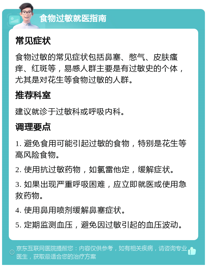 食物过敏就医指南 常见症状 食物过敏的常见症状包括鼻塞、憋气、皮肤瘙痒、红斑等，易感人群主要是有过敏史的个体，尤其是对花生等食物过敏的人群。 推荐科室 建议就诊于过敏科或呼吸内科。 调理要点 1. 避免食用可能引起过敏的食物，特别是花生等高风险食物。 2. 使用抗过敏药物，如氯雷他定，缓解症状。 3. 如果出现严重呼吸困难，应立即就医或使用急救药物。 4. 使用鼻用喷剂缓解鼻塞症状。 5. 定期监测血压，避免因过敏引起的血压波动。