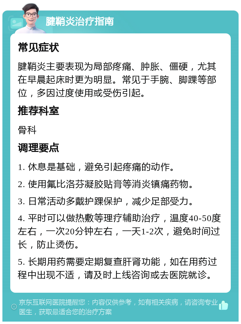 腱鞘炎治疗指南 常见症状 腱鞘炎主要表现为局部疼痛、肿胀、僵硬，尤其在早晨起床时更为明显。常见于手腕、脚踝等部位，多因过度使用或受伤引起。 推荐科室 骨科 调理要点 1. 休息是基础，避免引起疼痛的动作。 2. 使用氟比洛芬凝胶贴膏等消炎镇痛药物。 3. 日常活动多戴护踝保护，减少足部受力。 4. 平时可以做热敷等理疗辅助治疗，温度40-50度左右，一次20分钟左右，一天1-2次，避免时间过长，防止烫伤。 5. 长期用药需要定期复查肝肾功能，如在用药过程中出现不适，请及时上线咨询或去医院就诊。