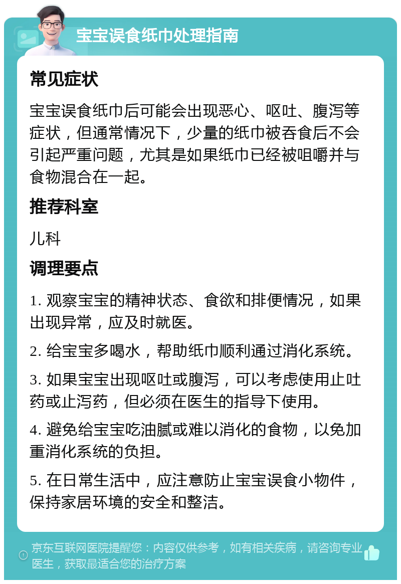 宝宝误食纸巾处理指南 常见症状 宝宝误食纸巾后可能会出现恶心、呕吐、腹泻等症状，但通常情况下，少量的纸巾被吞食后不会引起严重问题，尤其是如果纸巾已经被咀嚼并与食物混合在一起。 推荐科室 儿科 调理要点 1. 观察宝宝的精神状态、食欲和排便情况，如果出现异常，应及时就医。 2. 给宝宝多喝水，帮助纸巾顺利通过消化系统。 3. 如果宝宝出现呕吐或腹泻，可以考虑使用止吐药或止泻药，但必须在医生的指导下使用。 4. 避免给宝宝吃油腻或难以消化的食物，以免加重消化系统的负担。 5. 在日常生活中，应注意防止宝宝误食小物件，保持家居环境的安全和整洁。