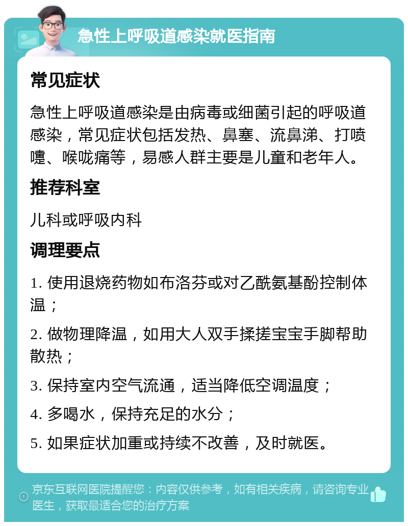 急性上呼吸道感染就医指南 常见症状 急性上呼吸道感染是由病毒或细菌引起的呼吸道感染，常见症状包括发热、鼻塞、流鼻涕、打喷嚏、喉咙痛等，易感人群主要是儿童和老年人。 推荐科室 儿科或呼吸内科 调理要点 1. 使用退烧药物如布洛芬或对乙酰氨基酚控制体温； 2. 做物理降温，如用大人双手揉搓宝宝手脚帮助散热； 3. 保持室内空气流通，适当降低空调温度； 4. 多喝水，保持充足的水分； 5. 如果症状加重或持续不改善，及时就医。