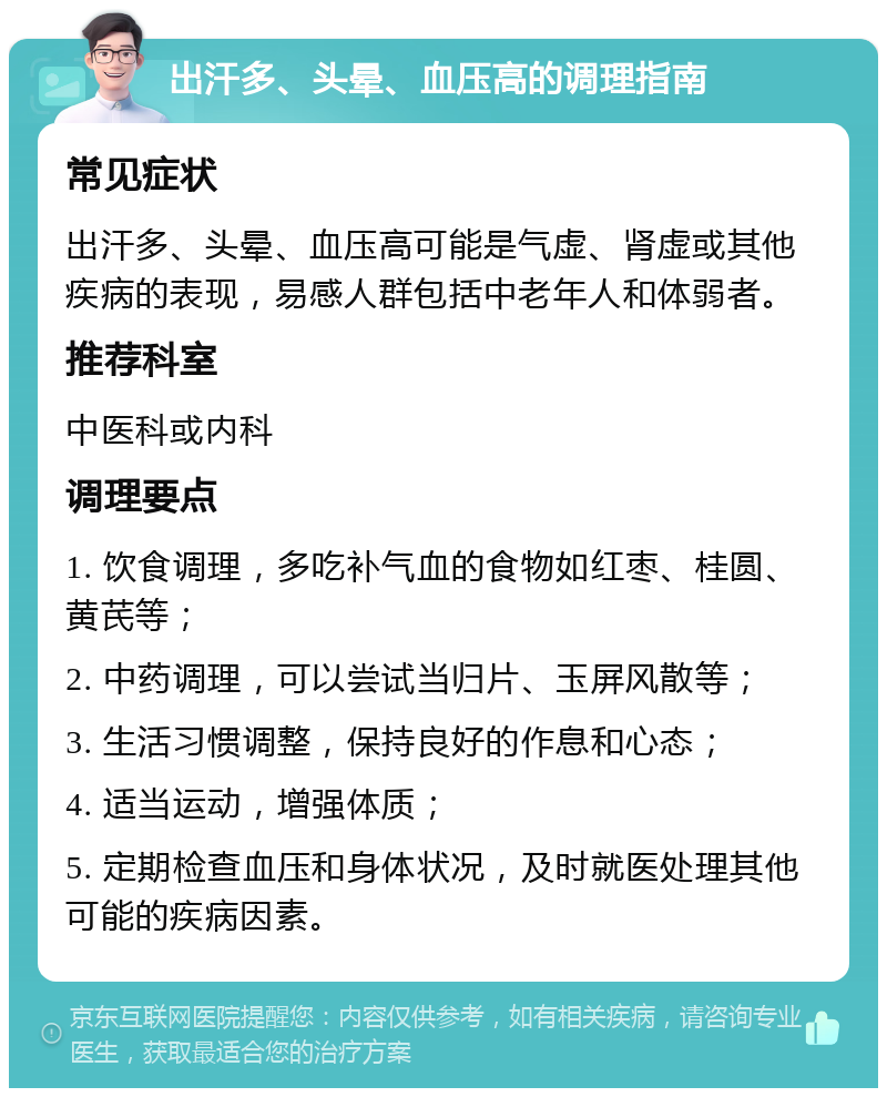 出汗多、头晕、血压高的调理指南 常见症状 出汗多、头晕、血压高可能是气虚、肾虚或其他疾病的表现，易感人群包括中老年人和体弱者。 推荐科室 中医科或内科 调理要点 1. 饮食调理，多吃补气血的食物如红枣、桂圆、黄芪等； 2. 中药调理，可以尝试当归片、玉屏风散等； 3. 生活习惯调整，保持良好的作息和心态； 4. 适当运动，增强体质； 5. 定期检查血压和身体状况，及时就医处理其他可能的疾病因素。