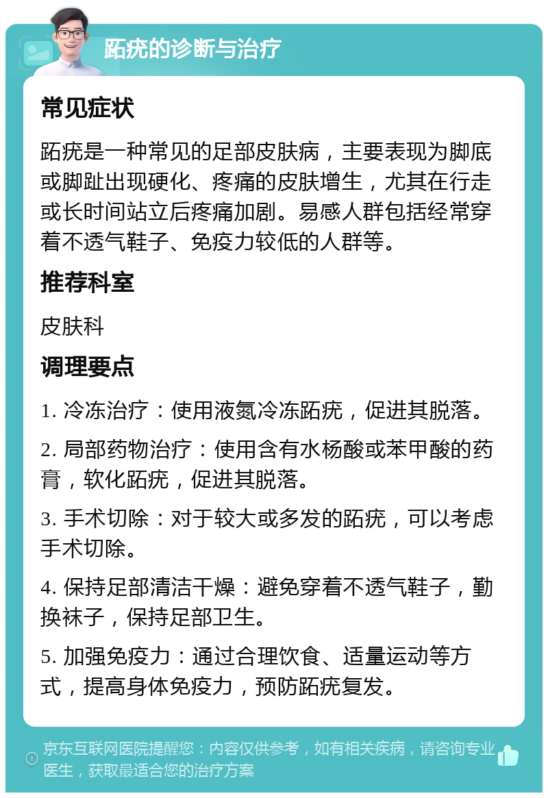 跖疣的诊断与治疗 常见症状 跖疣是一种常见的足部皮肤病，主要表现为脚底或脚趾出现硬化、疼痛的皮肤增生，尤其在行走或长时间站立后疼痛加剧。易感人群包括经常穿着不透气鞋子、免疫力较低的人群等。 推荐科室 皮肤科 调理要点 1. 冷冻治疗：使用液氮冷冻跖疣，促进其脱落。 2. 局部药物治疗：使用含有水杨酸或苯甲酸的药膏，软化跖疣，促进其脱落。 3. 手术切除：对于较大或多发的跖疣，可以考虑手术切除。 4. 保持足部清洁干燥：避免穿着不透气鞋子，勤换袜子，保持足部卫生。 5. 加强免疫力：通过合理饮食、适量运动等方式，提高身体免疫力，预防跖疣复发。