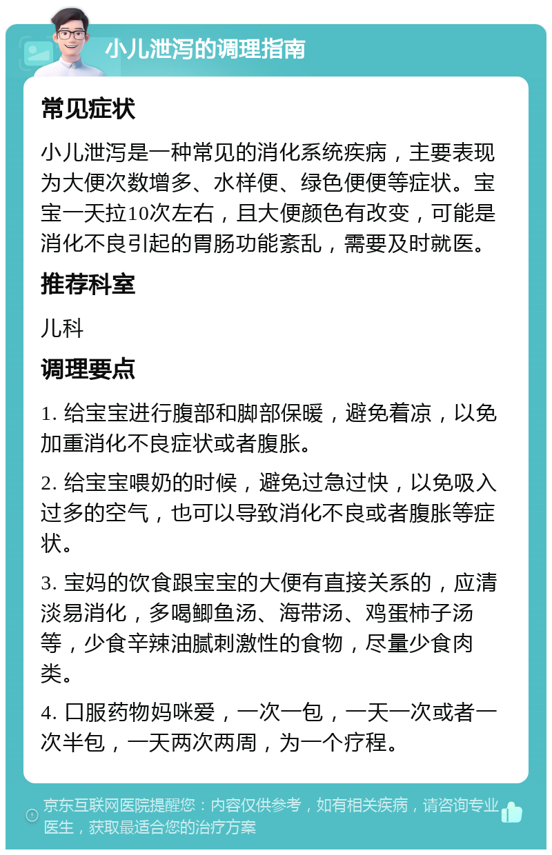 小儿泄泻的调理指南 常见症状 小儿泄泻是一种常见的消化系统疾病，主要表现为大便次数增多、水样便、绿色便便等症状。宝宝一天拉10次左右，且大便颜色有改变，可能是消化不良引起的胃肠功能紊乱，需要及时就医。 推荐科室 儿科 调理要点 1. 给宝宝进行腹部和脚部保暖，避免着凉，以免加重消化不良症状或者腹胀。 2. 给宝宝喂奶的时候，避免过急过快，以免吸入过多的空气，也可以导致消化不良或者腹胀等症状。 3. 宝妈的饮食跟宝宝的大便有直接关系的，应清淡易消化，多喝鲫鱼汤、海带汤、鸡蛋柿子汤等，少食辛辣油腻刺激性的食物，尽量少食肉类。 4. 口服药物妈咪爱，一次一包，一天一次或者一次半包，一天两次两周，为一个疗程。