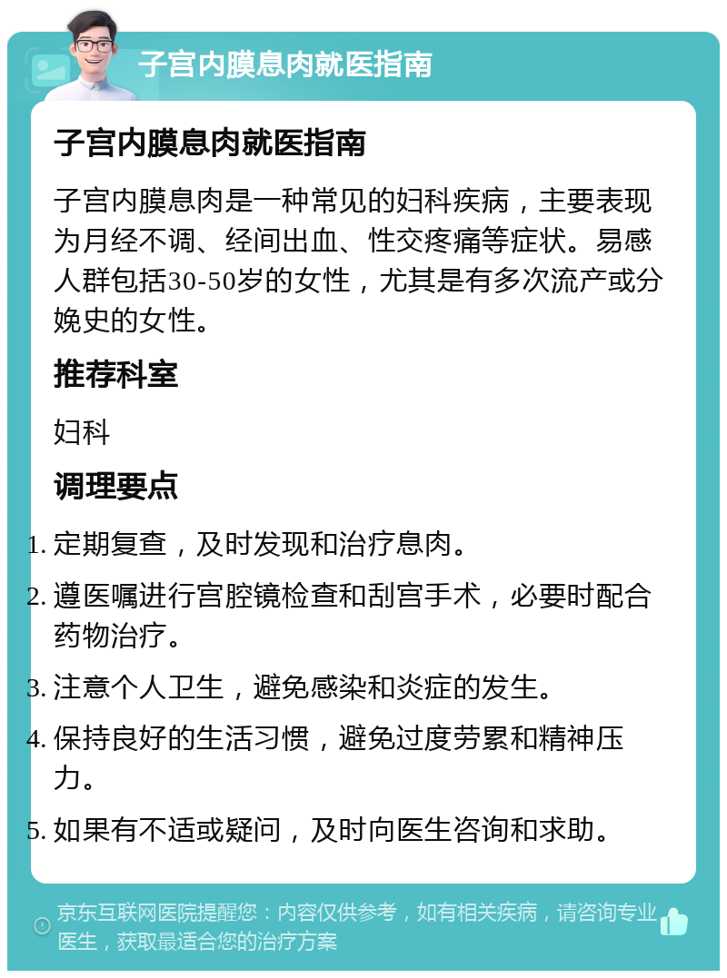 子宫内膜息肉就医指南 子宫内膜息肉就医指南 子宫内膜息肉是一种常见的妇科疾病，主要表现为月经不调、经间出血、性交疼痛等症状。易感人群包括30-50岁的女性，尤其是有多次流产或分娩史的女性。 推荐科室 妇科 调理要点 定期复查，及时发现和治疗息肉。 遵医嘱进行宫腔镜检查和刮宫手术，必要时配合药物治疗。 注意个人卫生，避免感染和炎症的发生。 保持良好的生活习惯，避免过度劳累和精神压力。 如果有不适或疑问，及时向医生咨询和求助。