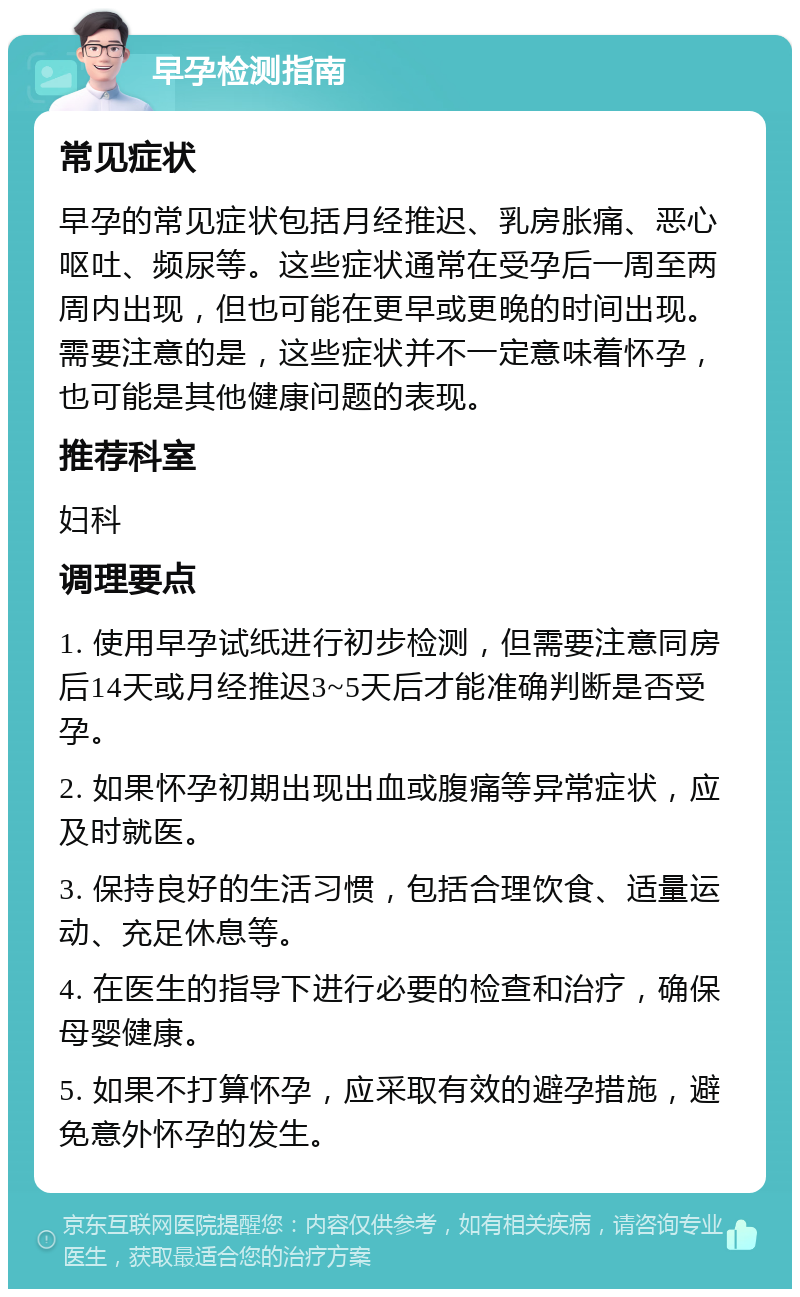 早孕检测指南 常见症状 早孕的常见症状包括月经推迟、乳房胀痛、恶心呕吐、频尿等。这些症状通常在受孕后一周至两周内出现，但也可能在更早或更晚的时间出现。需要注意的是，这些症状并不一定意味着怀孕，也可能是其他健康问题的表现。 推荐科室 妇科 调理要点 1. 使用早孕试纸进行初步检测，但需要注意同房后14天或月经推迟3~5天后才能准确判断是否受孕。 2. 如果怀孕初期出现出血或腹痛等异常症状，应及时就医。 3. 保持良好的生活习惯，包括合理饮食、适量运动、充足休息等。 4. 在医生的指导下进行必要的检查和治疗，确保母婴健康。 5. 如果不打算怀孕，应采取有效的避孕措施，避免意外怀孕的发生。