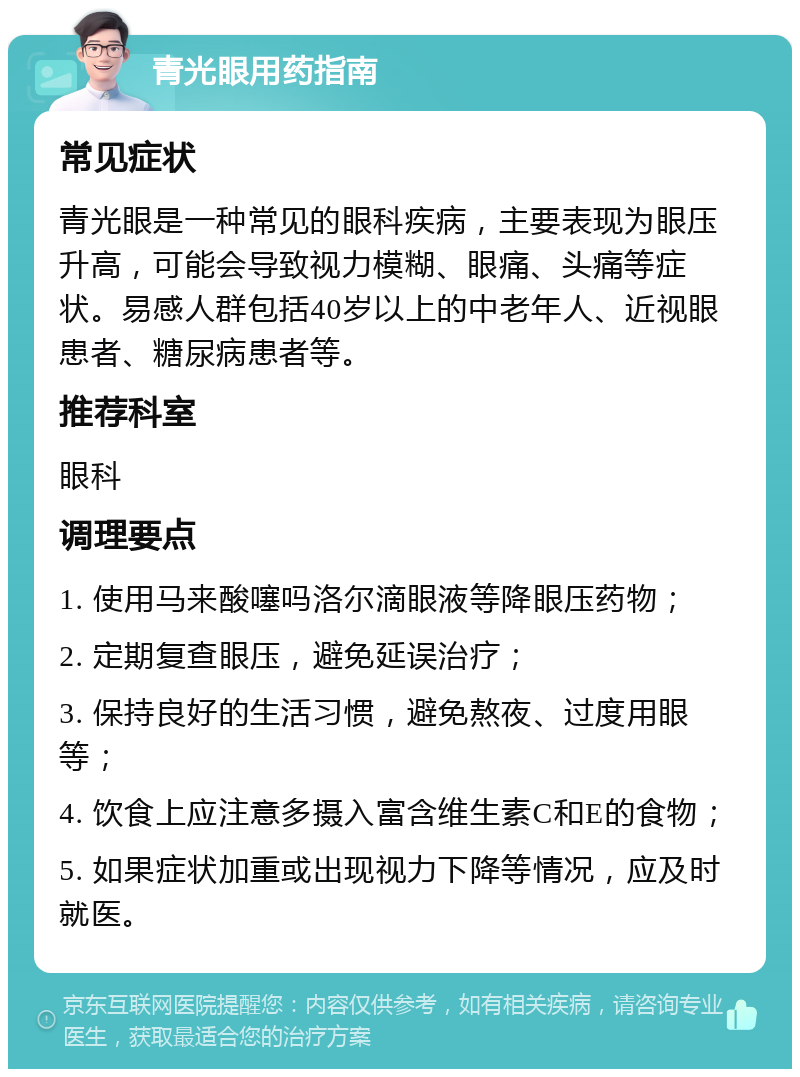 青光眼用药指南 常见症状 青光眼是一种常见的眼科疾病，主要表现为眼压升高，可能会导致视力模糊、眼痛、头痛等症状。易感人群包括40岁以上的中老年人、近视眼患者、糖尿病患者等。 推荐科室 眼科 调理要点 1. 使用马来酸噻吗洛尔滴眼液等降眼压药物； 2. 定期复查眼压，避免延误治疗； 3. 保持良好的生活习惯，避免熬夜、过度用眼等； 4. 饮食上应注意多摄入富含维生素C和E的食物； 5. 如果症状加重或出现视力下降等情况，应及时就医。