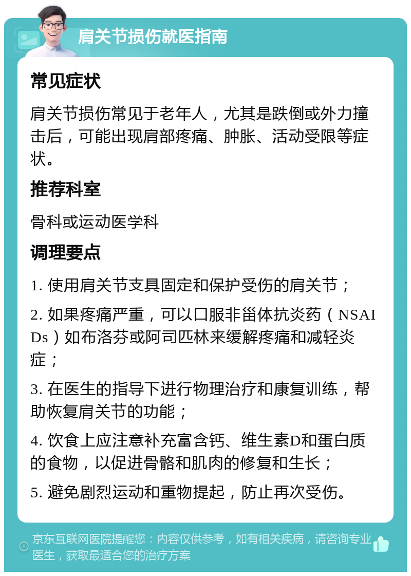 肩关节损伤就医指南 常见症状 肩关节损伤常见于老年人，尤其是跌倒或外力撞击后，可能出现肩部疼痛、肿胀、活动受限等症状。 推荐科室 骨科或运动医学科 调理要点 1. 使用肩关节支具固定和保护受伤的肩关节； 2. 如果疼痛严重，可以口服非甾体抗炎药（NSAIDs）如布洛芬或阿司匹林来缓解疼痛和减轻炎症； 3. 在医生的指导下进行物理治疗和康复训练，帮助恢复肩关节的功能； 4. 饮食上应注意补充富含钙、维生素D和蛋白质的食物，以促进骨骼和肌肉的修复和生长； 5. 避免剧烈运动和重物提起，防止再次受伤。