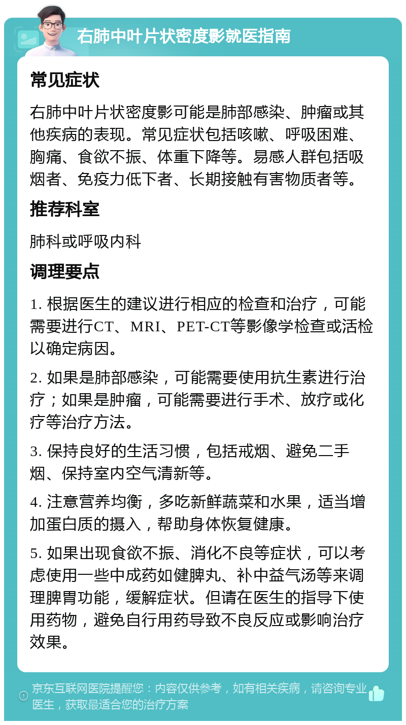 右肺中叶片状密度影就医指南 常见症状 右肺中叶片状密度影可能是肺部感染、肿瘤或其他疾病的表现。常见症状包括咳嗽、呼吸困难、胸痛、食欲不振、体重下降等。易感人群包括吸烟者、免疫力低下者、长期接触有害物质者等。 推荐科室 肺科或呼吸内科 调理要点 1. 根据医生的建议进行相应的检查和治疗，可能需要进行CT、MRI、PET-CT等影像学检查或活检以确定病因。 2. 如果是肺部感染，可能需要使用抗生素进行治疗；如果是肿瘤，可能需要进行手术、放疗或化疗等治疗方法。 3. 保持良好的生活习惯，包括戒烟、避免二手烟、保持室内空气清新等。 4. 注意营养均衡，多吃新鲜蔬菜和水果，适当增加蛋白质的摄入，帮助身体恢复健康。 5. 如果出现食欲不振、消化不良等症状，可以考虑使用一些中成药如健脾丸、补中益气汤等来调理脾胃功能，缓解症状。但请在医生的指导下使用药物，避免自行用药导致不良反应或影响治疗效果。