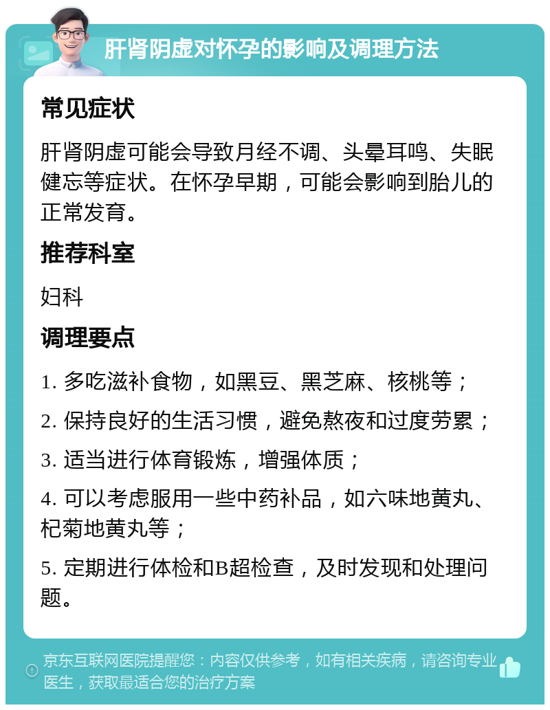 肝肾阴虚对怀孕的影响及调理方法 常见症状 肝肾阴虚可能会导致月经不调、头晕耳鸣、失眠健忘等症状。在怀孕早期，可能会影响到胎儿的正常发育。 推荐科室 妇科 调理要点 1. 多吃滋补食物，如黑豆、黑芝麻、核桃等； 2. 保持良好的生活习惯，避免熬夜和过度劳累； 3. 适当进行体育锻炼，增强体质； 4. 可以考虑服用一些中药补品，如六味地黄丸、杞菊地黄丸等； 5. 定期进行体检和B超检查，及时发现和处理问题。