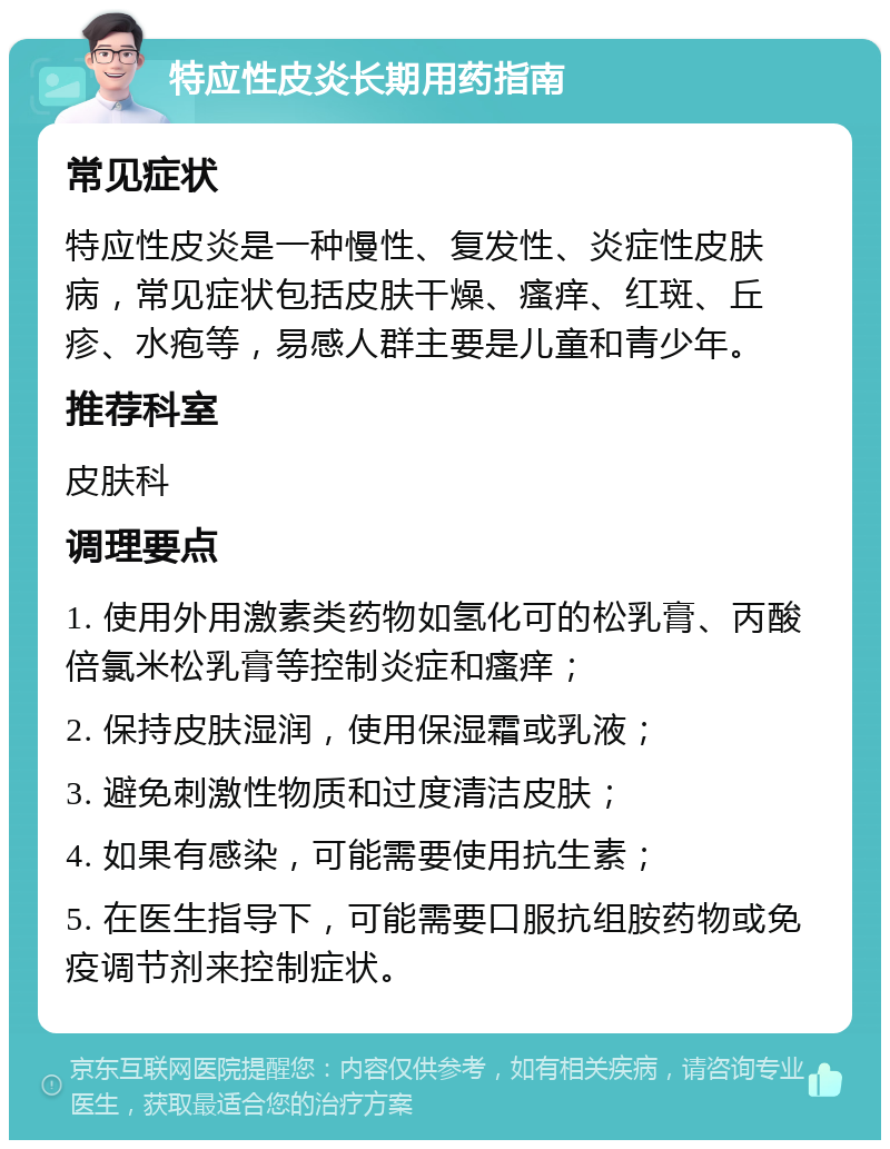 特应性皮炎长期用药指南 常见症状 特应性皮炎是一种慢性、复发性、炎症性皮肤病，常见症状包括皮肤干燥、瘙痒、红斑、丘疹、水疱等，易感人群主要是儿童和青少年。 推荐科室 皮肤科 调理要点 1. 使用外用激素类药物如氢化可的松乳膏、丙酸倍氯米松乳膏等控制炎症和瘙痒； 2. 保持皮肤湿润，使用保湿霜或乳液； 3. 避免刺激性物质和过度清洁皮肤； 4. 如果有感染，可能需要使用抗生素； 5. 在医生指导下，可能需要口服抗组胺药物或免疫调节剂来控制症状。