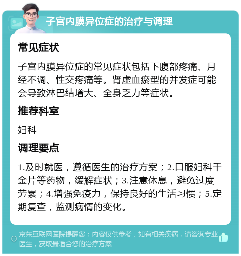 子宫内膜异位症的治疗与调理 常见症状 子宫内膜异位症的常见症状包括下腹部疼痛、月经不调、性交疼痛等。肾虚血瘀型的并发症可能会导致淋巴结增大、全身乏力等症状。 推荐科室 妇科 调理要点 1.及时就医，遵循医生的治疗方案；2.口服妇科千金片等药物，缓解症状；3.注意休息，避免过度劳累；4.增强免疫力，保持良好的生活习惯；5.定期复查，监测病情的变化。