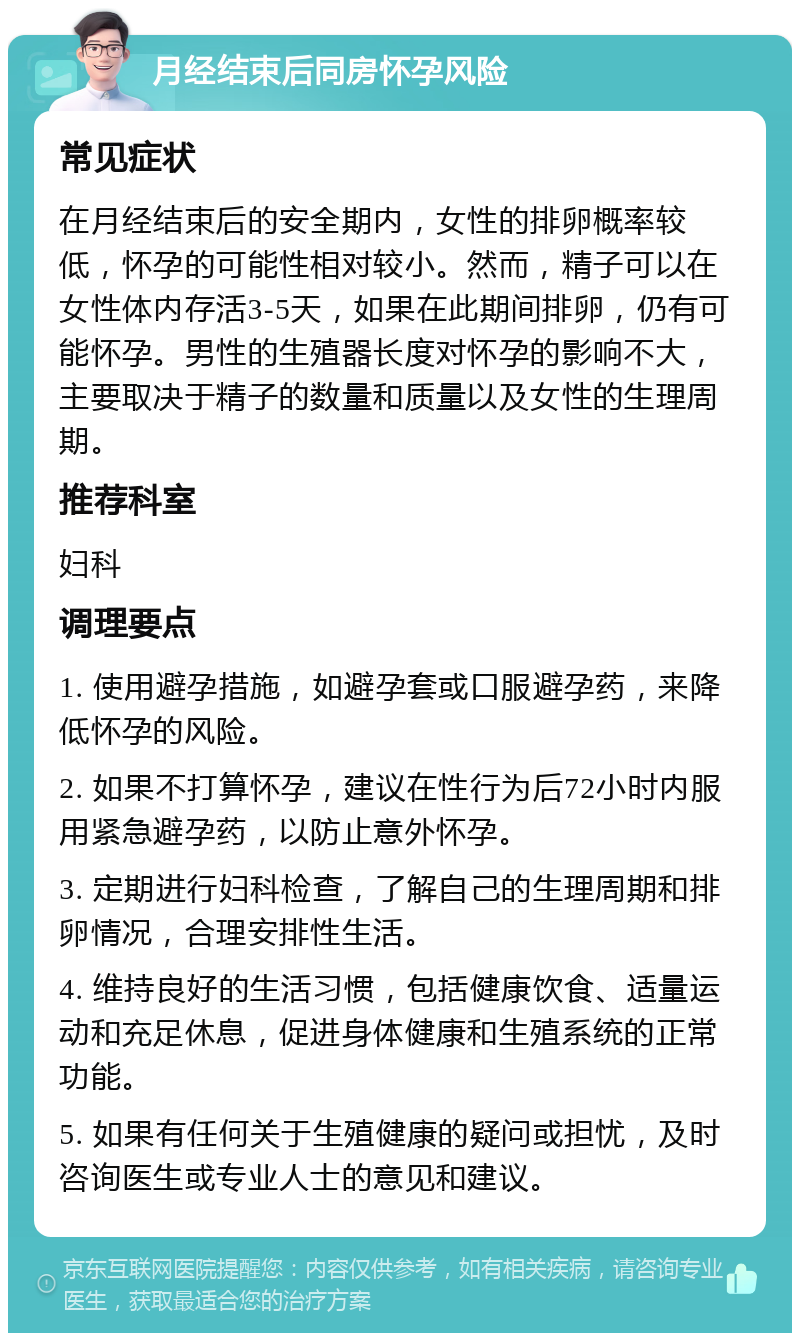 月经结束后同房怀孕风险 常见症状 在月经结束后的安全期内，女性的排卵概率较低，怀孕的可能性相对较小。然而，精子可以在女性体内存活3-5天，如果在此期间排卵，仍有可能怀孕。男性的生殖器长度对怀孕的影响不大，主要取决于精子的数量和质量以及女性的生理周期。 推荐科室 妇科 调理要点 1. 使用避孕措施，如避孕套或口服避孕药，来降低怀孕的风险。 2. 如果不打算怀孕，建议在性行为后72小时内服用紧急避孕药，以防止意外怀孕。 3. 定期进行妇科检查，了解自己的生理周期和排卵情况，合理安排性生活。 4. 维持良好的生活习惯，包括健康饮食、适量运动和充足休息，促进身体健康和生殖系统的正常功能。 5. 如果有任何关于生殖健康的疑问或担忧，及时咨询医生或专业人士的意见和建议。