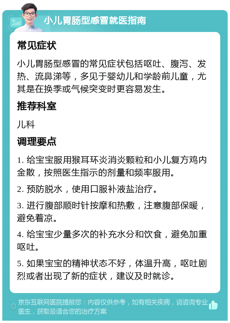 小儿胃肠型感冒就医指南 常见症状 小儿胃肠型感冒的常见症状包括呕吐、腹泻、发热、流鼻涕等，多见于婴幼儿和学龄前儿童，尤其是在换季或气候突变时更容易发生。 推荐科室 儿科 调理要点 1. 给宝宝服用猴耳环炎消炎颗粒和小儿复方鸡内金散，按照医生指示的剂量和频率服用。 2. 预防脱水，使用口服补液盐治疗。 3. 进行腹部顺时针按摩和热敷，注意腹部保暖，避免着凉。 4. 给宝宝少量多次的补充水分和饮食，避免加重呕吐。 5. 如果宝宝的精神状态不好，体温升高，呕吐剧烈或者出现了新的症状，建议及时就诊。