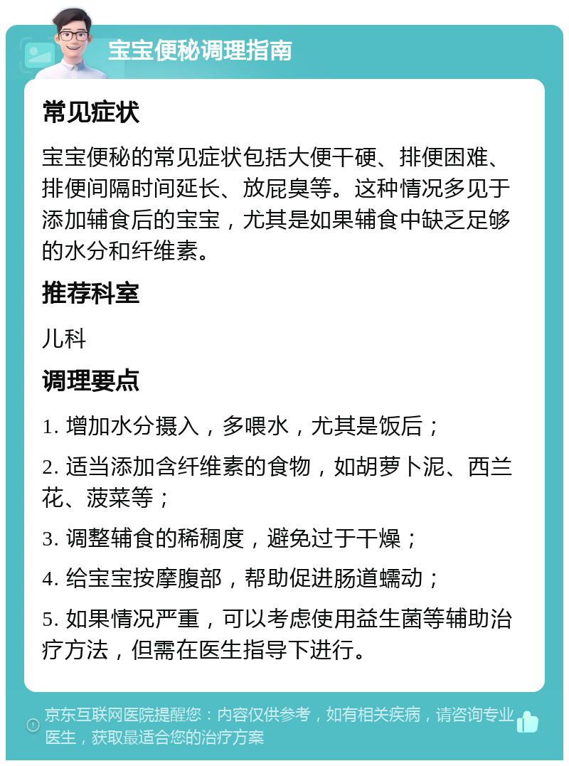 宝宝便秘调理指南 常见症状 宝宝便秘的常见症状包括大便干硬、排便困难、排便间隔时间延长、放屁臭等。这种情况多见于添加辅食后的宝宝，尤其是如果辅食中缺乏足够的水分和纤维素。 推荐科室 儿科 调理要点 1. 增加水分摄入，多喂水，尤其是饭后； 2. 适当添加含纤维素的食物，如胡萝卜泥、西兰花、菠菜等； 3. 调整辅食的稀稠度，避免过于干燥； 4. 给宝宝按摩腹部，帮助促进肠道蠕动； 5. 如果情况严重，可以考虑使用益生菌等辅助治疗方法，但需在医生指导下进行。