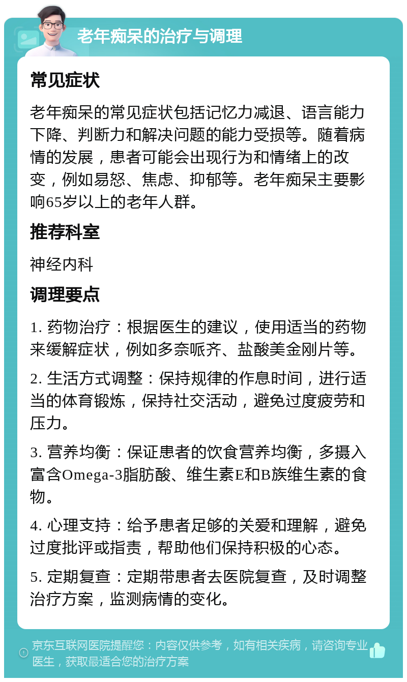 老年痴呆的治疗与调理 常见症状 老年痴呆的常见症状包括记忆力减退、语言能力下降、判断力和解决问题的能力受损等。随着病情的发展，患者可能会出现行为和情绪上的改变，例如易怒、焦虑、抑郁等。老年痴呆主要影响65岁以上的老年人群。 推荐科室 神经内科 调理要点 1. 药物治疗：根据医生的建议，使用适当的药物来缓解症状，例如多奈哌齐、盐酸美金刚片等。 2. 生活方式调整：保持规律的作息时间，进行适当的体育锻炼，保持社交活动，避免过度疲劳和压力。 3. 营养均衡：保证患者的饮食营养均衡，多摄入富含Omega-3脂肪酸、维生素E和B族维生素的食物。 4. 心理支持：给予患者足够的关爱和理解，避免过度批评或指责，帮助他们保持积极的心态。 5. 定期复查：定期带患者去医院复查，及时调整治疗方案，监测病情的变化。