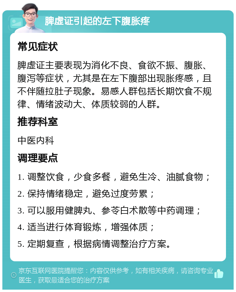 脾虚证引起的左下腹胀疼 常见症状 脾虚证主要表现为消化不良、食欲不振、腹胀、腹泻等症状，尤其是在左下腹部出现胀疼感，且不伴随拉肚子现象。易感人群包括长期饮食不规律、情绪波动大、体质较弱的人群。 推荐科室 中医内科 调理要点 1. 调整饮食，少食多餐，避免生冷、油腻食物； 2. 保持情绪稳定，避免过度劳累； 3. 可以服用健脾丸、参苓白术散等中药调理； 4. 适当进行体育锻炼，增强体质； 5. 定期复查，根据病情调整治疗方案。