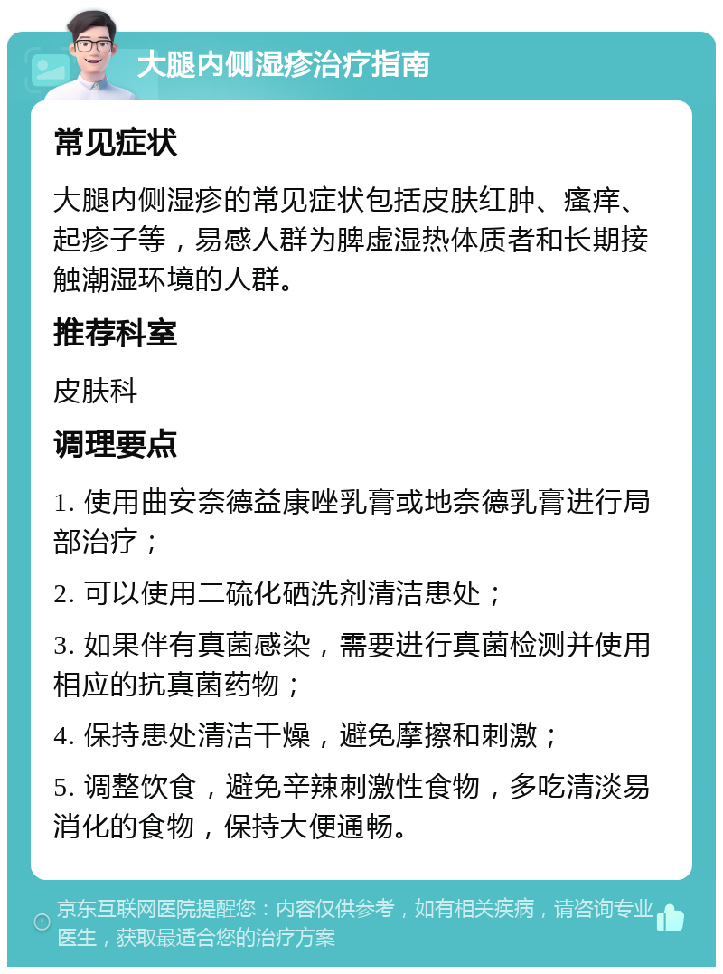 大腿内侧湿疹治疗指南 常见症状 大腿内侧湿疹的常见症状包括皮肤红肿、瘙痒、起疹子等，易感人群为脾虚湿热体质者和长期接触潮湿环境的人群。 推荐科室 皮肤科 调理要点 1. 使用曲安奈德益康唑乳膏或地奈德乳膏进行局部治疗； 2. 可以使用二硫化硒洗剂清洁患处； 3. 如果伴有真菌感染，需要进行真菌检测并使用相应的抗真菌药物； 4. 保持患处清洁干燥，避免摩擦和刺激； 5. 调整饮食，避免辛辣刺激性食物，多吃清淡易消化的食物，保持大便通畅。