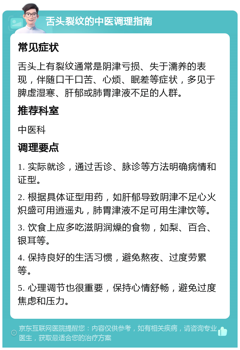 舌头裂纹的中医调理指南 常见症状 舌头上有裂纹通常是阴津亏损、失于濡养的表现，伴随口干口苦、心烦、眠差等症状，多见于脾虚湿寒、肝郁或肺胃津液不足的人群。 推荐科室 中医科 调理要点 1. 实际就诊，通过舌诊、脉诊等方法明确病情和证型。 2. 根据具体证型用药，如肝郁导致阴津不足心火炽盛可用逍遥丸，肺胃津液不足可用生津饮等。 3. 饮食上应多吃滋阴润燥的食物，如梨、百合、银耳等。 4. 保持良好的生活习惯，避免熬夜、过度劳累等。 5. 心理调节也很重要，保持心情舒畅，避免过度焦虑和压力。